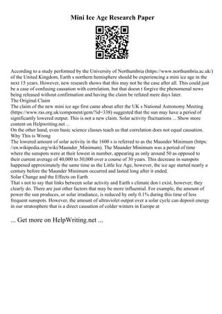 Mini Ice Age Research Paper
According to a study performed by the University of Northumbria (https://www.northumbria.ac.uk/)
of the United Kingdom, Earth s northern hemisphere should be experiencing a mini ice age in the
next 15 years. However, new research shows that this may not be the case after all. This could just
be a case of confusing causation with correlation, but that doesn t forgive the phenomenal news
being released without confirmation and having the claim be refuted mere days later.
The Original Claim
The claim of the new mini ice age first came about after the UK s National Astronomy Meeting
(https://www.ras.org.uk/component/gem/?id=338) suggested that the sun may have a period of
significantly lowered output. This is not a new claim. Solar activity fluctuations ... Show more
content on Helpwriting.net ...
On the other hand, even basic science classes teach us that correlation does not equal causation.
Why This is Wrong
The lowered amount of solar activity in the 1600 s is referred to as the Maunder Minimum (https:
//en.wikipedia.org/wiki/Maunder_Minimum). The Maunder Minimum was a period of time
where the sunspots were at their lowest in number, appearing as only around 50 as opposed to
their current average of 40,000 to 50,000 over a course of 30 years. This decrease in sunspots
happened approximately the same time as the Little Ice Age, however, the ice age started nearly a
century before the Maunder Minimum occurred and lasted long after it ended.
Solar Change and the Effects on Earth
That s not to say that links between solar activity and Earth s climate don t exist, however; they
clearly do. There are just other factors that may be more influential. For example, the amount of
power the sun produces, or solar irradiance, is reduced by only 0.1% during this time of less
frequent sunspots. However, the amount of ultraviolet output over a solar cycle can deposit energy
in our stratosphere that is a direct causation of colder winters in Europe at
... Get more on HelpWriting.net ...
 