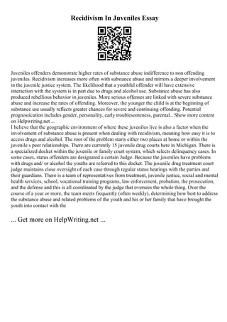 Recidivism In Juveniles Essay
Juveniles offenders demonstrate higher rates of substance abuse indifference to non offending
juveniles. Recidivism increases more often with substance abuse and mirrors a deeper involvement
in the juvenile justice system. The likelihood that a youthful offender will have extensive
interaction with the system is in part due to drugs and alcohol use. Substance abuse has also
produced rebellious behavior in juveniles. More serious offenses are linked with severe substance
abuse and increase the rates of offending. Moreover, the younger the child is at the beginning of
substance use usually reflects greater chances for severe and continuing offending. Potential
prognostication includes gender, personality, early troublesomeness, parental... Show more content
on Helpwriting.net ...
I believe that the geographic environment of where these juveniles live is also a factor when the
involvement of substance abuse is present when dealing with recidivism, meaning how easy it is to
access drugs and alcohol. The root of the problem starts either two places at home or within the
juvenile s peer relationships. There are currently 15 juvenile drug courts here in Michigan. There is
a specialized docket within the juvenile or family court system, which selects delinquency cases. In
some cases, status offenders are designated a certain Judge. Because the juveniles have problems
with drugs and/ or alcohol the youths are referred to this docket. The juvenile drug treatment court
judge maintains close oversight of each case through regular status hearings with the parties and
their guardians. There is a team of representatives from treatment, juvenile justice, social and mental
health services, school, vocational training programs, law enforcement, probation, the prosecution,
and the defense and this is all coordinated by the judge that oversees the whole thing. Over the
course of a year or more, the team meets frequently (often weekly), determining how best to address
the substance abuse and related problems of the youth and his or her family that have brought the
youth into contact with the
... Get more on HelpWriting.net ...
 