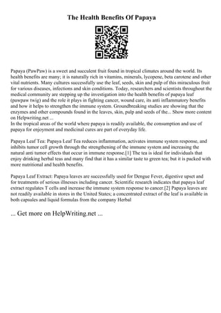 The Health Benefits Of Papaya
Papaya (PawPaw) is a sweet and succulent fruit found in tropical climates around the world. Its
health benefits are many; it is naturally rich in vitamins, minerals, lycopene, beta carotene and other
vital nutrients. Many cultures successfully use the leaf, seeds, skin and pulp of this miraculous fruit
for various diseases, infections and skin conditions. Today, researchers and scientists throughout the
medical community are stepping up the investigation into the health benefits of papaya leaf
(pawpaw twig) and the role it plays in fighting cancer, wound care, its anti inflammatory benefits
and how it helps to strengthen the immune system. Groundbreaking studies are showing that the
enzymes and other compounds found in the leaves, skin, pulp and seeds of the... Show more content
on Helpwriting.net ...
In the tropical areas of the world where papaya is readily available, the consumption and use of
papaya for enjoyment and medicinal cures are part of everyday life.
Papaya Leaf Tea: Papaya Leaf Tea reduces inflammation, activates immune system response, and
inhibits tumor cell growth through the strengthening of the immune system and increasing the
natural anti tumor effects that occur in immune response.[1] The tea is ideal for individuals that
enjoy drinking herbal teas and many find that it has a similar taste to green tea; but it is packed with
more nutritional and health benefits.
Papaya Leaf Extract: Papaya leaves are successfully used for Dengue Fever, digestive upset and
for treatments of serious illnesses including cancer. Scientific research indicates that papaya leaf
extract regulates T cells and increase the immune system response to cancer.[2] Papaya leaves are
not readily available in stores in the United States; a concentrated extract of the leaf is available in
both capsules and liquid formulas from the company Herbal
... Get more on HelpWriting.net ...
 
