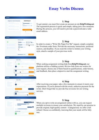 Essay Verbs Discuss
1. Step
To get started, you must first create an account on site HelpWriting.net.
The registration process is quick and simple, taking just a few moments.
During this process, you will need to provide a password and a valid
email address.
2. Step
In order to create a "Write My Paper For Me" request, simply complete
the 10-minute order form. Provide the necessary instructions, preferred
sources, and deadline. If you want the writer to imitate your writing
style, attach a sample of your previous work.
3. Step
When seeking assignment writing help fromHelpWriting.net, our
platform utilizes a bidding system. Review bids from our writers for
your request, choose one of them based on qualifications, order history,
and feedback, then place a deposit to start the assignment writing.
4. Step
After receiving your paper, take a few moments to ensure it meets your
expectations. If you're pleased with the result, authorize payment for the
writer. Don't forget that we provide free revisions for our writing
services.
5. Step
When you opt to write an assignment online with us, you can request
multiple revisions to ensure your satisfaction. We stand by our promise to
provide original, high-quality content - if plagiarized, we offer a full
refund. Choose us confidently, knowing that your needs will be fully
met.
Essay Verbs DiscussEssay Verbs Discuss
 