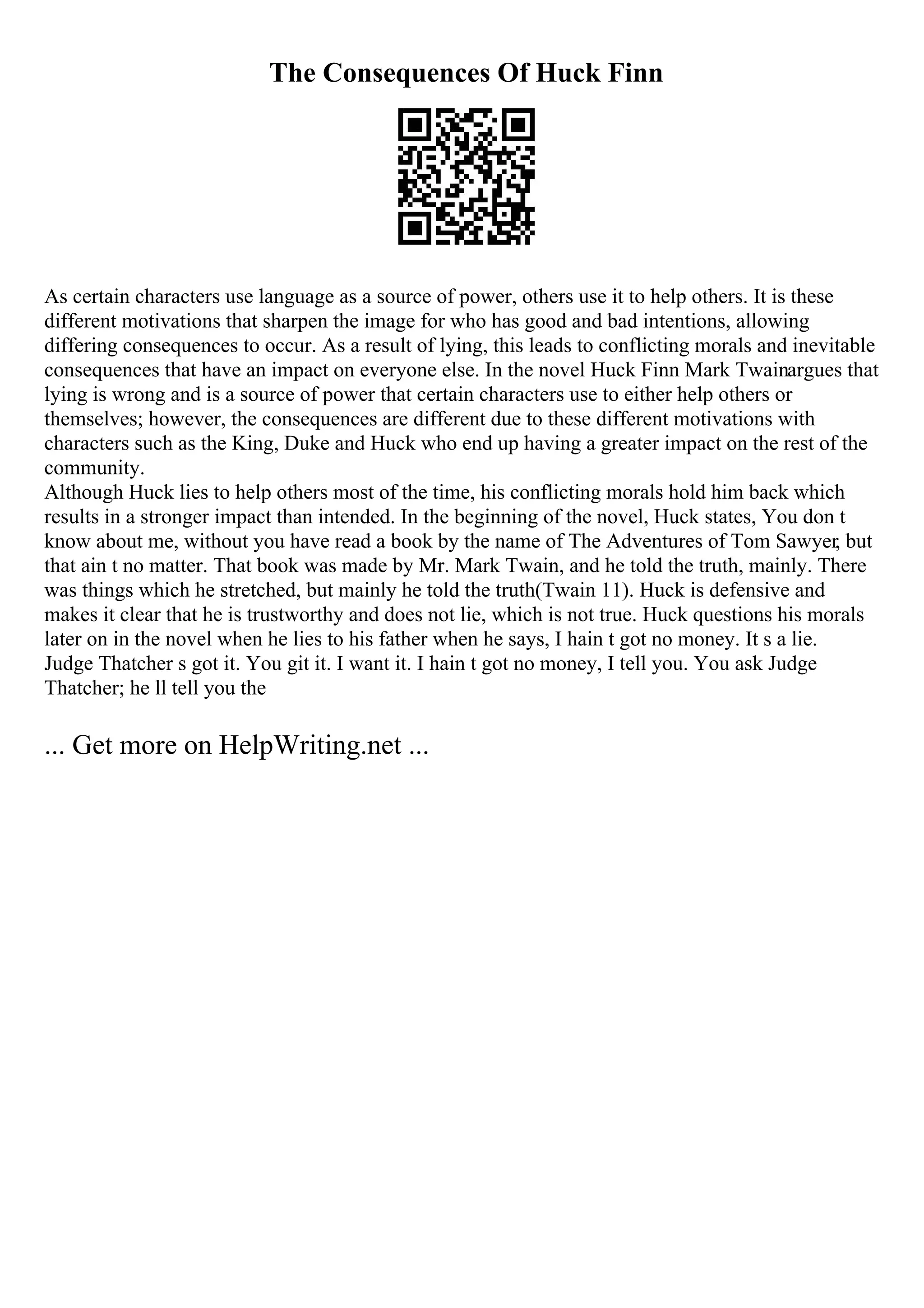 The Consequences Of Huck Finn
As certain characters use language as a source of power, others use it to help others. It is these
different motivations that sharpen the image for who has good and bad intentions, allowing
differing consequences to occur. As a result of lying, this leads to conflicting morals and inevitable
consequences that have an impact on everyone else. In the novel Huck Finn Mark Twainargues that
lying is wrong and is a source of power that certain characters use to either help others or
themselves; however, the consequences are different due to these different motivations with
characters such as the King, Duke and Huck who end up having a greater impact on the rest of the
community.
Although Huck lies to help others most of the time, his conflicting morals hold him back which
results in a stronger impact than intended. In the beginning of the novel, Huck states, You don t
know about me, without you have read a book by the name of The Adventures of Tom Sawyer, but
that ain t no matter. That book was made by Mr. Mark Twain, and he told the truth, mainly. There
was things which he stretched, but mainly he told the truth(Twain 11). Huck is defensive and
makes it clear that he is trustworthy and does not lie, which is not true. Huck questions his morals
later on in the novel when he lies to his father when he says, I hain t got no money. It s a lie.
Judge Thatcher s got it. You git it. I want it. I hain t got no money, I tell you. You ask Judge
Thatcher; he ll tell you the
... Get more on HelpWriting.net ...
 