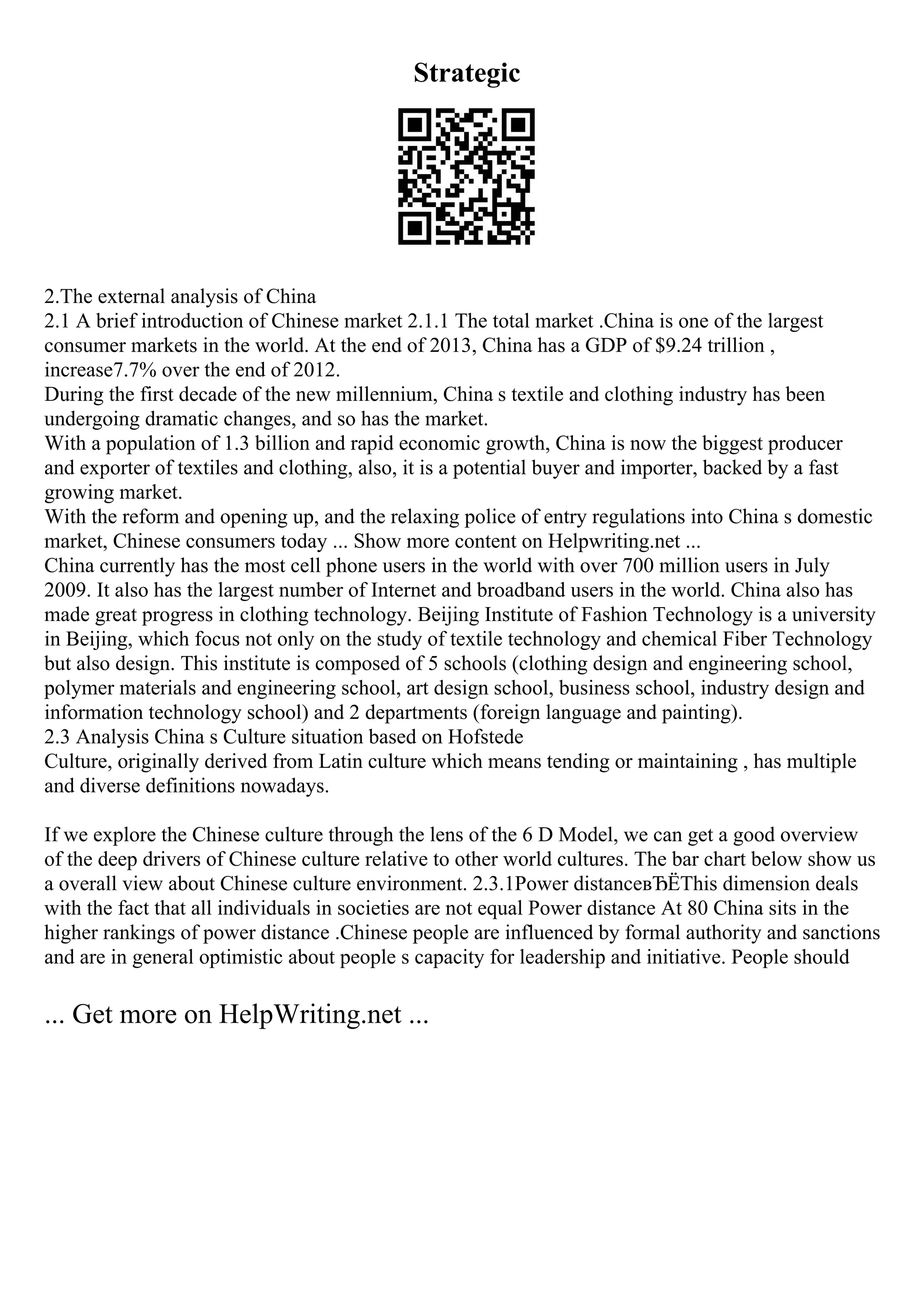 Strategic
2.The external analysis of China
2.1 A brief introduction of Chinese market 2.1.1 The total market .China is one of the largest
consumer markets in the world. At the end of 2013, China has a GDP of $9.24 trillion ,
increase7.7% over the end of 2012.
During the first decade of the new millennium, China s textile and clothing industry has been
undergoing dramatic changes, and so has the market.
With a population of 1.3 billion and rapid economic growth, China is now the biggest producer
and exporter of textiles and clothing, also, it is a potential buyer and importer, backed by a fast
growing market.
With the reform and opening up, and the relaxing police of entry regulations into China s domestic
market, Chinese consumers today ... Show more content on Helpwriting.net ...
China currently has the most cell phone users in the world with over 700 million users in July
2009. It also has the largest number of Internet and broadband users in the world. China also has
made great progress in clothing technology. Beijing Institute of Fashion Technology is a university
in Beijing, which focus not only on the study of textile technology and chemical Fiber Technology
but also design. This institute is composed of 5 schools (clothing design and engineering school,
polymer materials and engineering school, art design school, business school, industry design and
information technology school) and 2 departments (foreign language and painting).
2.3 Analysis China s Culture situation based on Hofstede
Culture, originally derived from Latin culture which means tending or maintaining , has multiple
and diverse definitions nowadays.
If we explore the Chinese culture through the lens of the 6 D Model, we can get a good overview
of the deep drivers of Chinese culture relative to other world cultures. The bar chart below show us
a overall view about Chinese culture environment. 2.3.1Power distanceвЂЁThis dimension deals
with the fact that all individuals in societies are not equal Power distance At 80 China sits in the
higher rankings of power distance .Chinese people are influenced by formal authority and sanctions
and are in general optimistic about people s capacity for leadership and initiative. People should
... Get more on HelpWriting.net ...
 