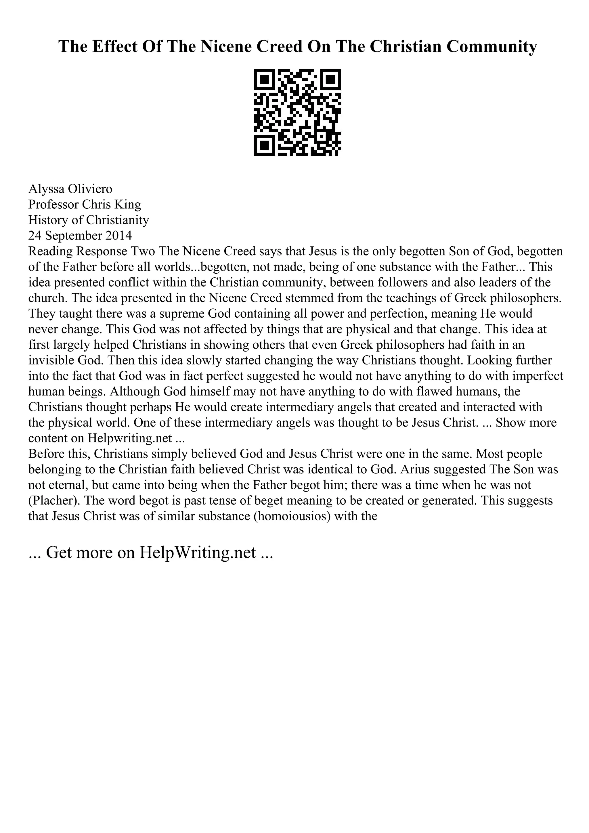 The Effect Of The Nicene Creed On The Christian Community
Alyssa Oliviero
Professor Chris King
History of Christianity
24 September 2014
Reading Response Two The Nicene Creed says that Jesus is the only begotten Son of God, begotten
of the Father before all worlds...begotten, not made, being of one substance with the Father... This
idea presented conflict within the Christian community, between followers and also leaders of the
church. The idea presented in the Nicene Creed stemmed from the teachings of Greek philosophers.
They taught there was a supreme God containing all power and perfection, meaning He would
never change. This God was not affected by things that are physical and that change. This idea at
first largely helped Christians in showing others that even Greek philosophers had faith in an
invisible God. Then this idea slowly started changing the way Christians thought. Looking further
into the fact that God was in fact perfect suggested he would not have anything to do with imperfect
human beings. Although God himself may not have anything to do with flawed humans, the
Christians thought perhaps He would create intermediary angels that created and interacted with
the physical world. One of these intermediary angels was thought to be Jesus Christ. ... Show more
content on Helpwriting.net ...
Before this, Christians simply believed God and Jesus Christ were one in the same. Most people
belonging to the Christian faith believed Christ was identical to God. Arius suggested The Son was
not eternal, but came into being when the Father begot him; there was a time when he was not
(Placher). The word begot is past tense of beget meaning to be created or generated. This suggests
that Jesus Christ was of similar substance (homoiousios) with the
... Get more on HelpWriting.net ...
 