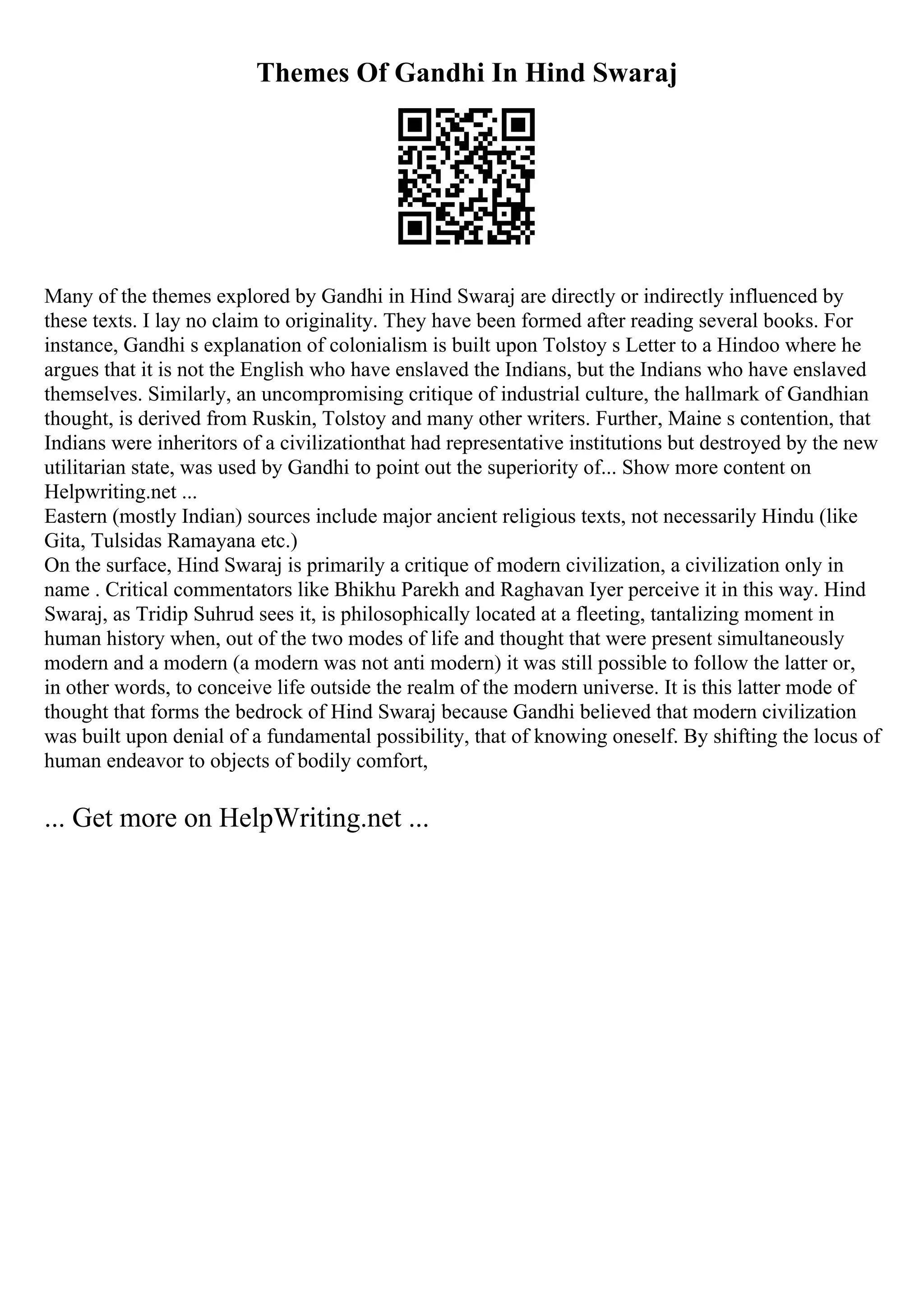Themes Of Gandhi In Hind Swaraj
Many of the themes explored by Gandhi in Hind Swaraj are directly or indirectly influenced by
these texts. I lay no claim to originality. They have been formed after reading several books. For
instance, Gandhi s explanation of colonialism is built upon Tolstoy s Letter to a Hindoo where he
argues that it is not the English who have enslaved the Indians, but the Indians who have enslaved
themselves. Similarly, an uncompromising critique of industrial culture, the hallmark of Gandhian
thought, is derived from Ruskin, Tolstoy and many other writers. Further, Maine s contention, that
Indians were inheritors of a civilizationthat had representative institutions but destroyed by the new
utilitarian state, was used by Gandhi to point out the superiority of... Show more content on
Helpwriting.net ...
Eastern (mostly Indian) sources include major ancient religious texts, not necessarily Hindu (like
Gita, Tulsidas Ramayana etc.)
On the surface, Hind Swaraj is primarily a critique of modern civilization, a civilization only in
name . Critical commentators like Bhikhu Parekh and Raghavan Iyer perceive it in this way. Hind
Swaraj, as Tridip Suhrud sees it, is philosophically located at a fleeting, tantalizing moment in
human history when, out of the two modes of life and thought that were present simultaneously
modern and a modern (a modern was not anti modern) it was still possible to follow the latter or,
in other words, to conceive life outside the realm of the modern universe. It is this latter mode of
thought that forms the bedrock of Hind Swaraj because Gandhi believed that modern civilization
was built upon denial of a fundamental possibility, that of knowing oneself. By shifting the locus of
human endeavor to objects of bodily comfort,
... Get more on HelpWriting.net ...
 