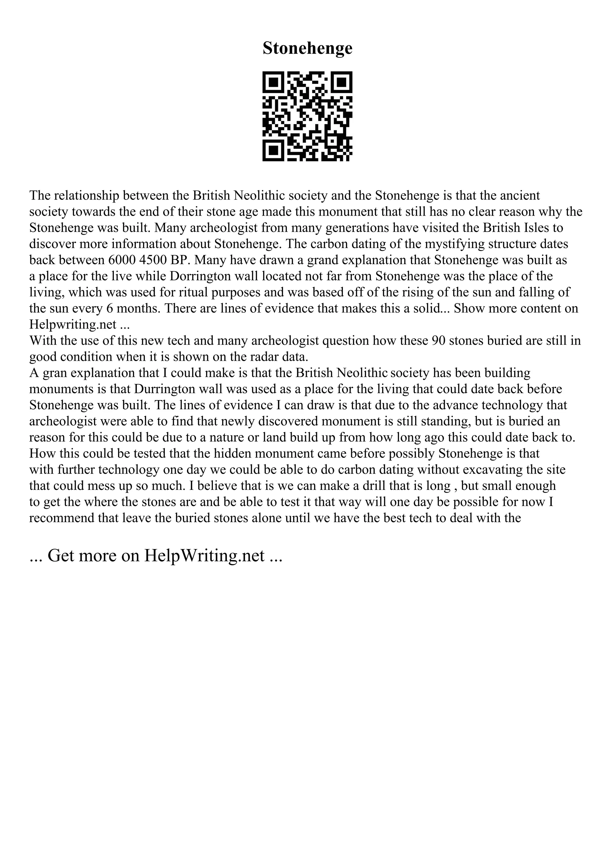Stonehenge
The relationship between the British Neolithic society and the Stonehenge is that the ancient
society towards the end of their stone age made this monument that still has no clear reason why the
Stonehenge was built. Many archeologist from many generations have visited the British Isles to
discover more information about Stonehenge. The carbon dating of the mystifying structure dates
back between 6000 4500 BP. Many have drawn a grand explanation that Stonehenge was built as
a place for the live while Dorrington wall located not far from Stonehenge was the place of the
living, which was used for ritual purposes and was based off of the rising of the sun and falling of
the sun every 6 months. There are lines of evidence that makes this a solid... Show more content on
Helpwriting.net ...
With the use of this new tech and many archeologist question how these 90 stones buried are still in
good condition when it is shown on the radar data.
A gran explanation that I could make is that the British Neolithic society has been building
monuments is that Durrington wall was used as a place for the living that could date back before
Stonehenge was built. The lines of evidence I can draw is that due to the advance technology that
archeologist were able to find that newly discovered monument is still standing, but is buried an
reason for this could be due to a nature or land build up from how long ago this could date back to.
How this could be tested that the hidden monument came before possibly Stonehenge is that
with further technology one day we could be able to do carbon dating without excavating the site
that could mess up so much. I believe that is we can make a drill that is long , but small enough
to get the where the stones are and be able to test it that way will one day be possible for now I
recommend that leave the buried stones alone until we have the best tech to deal with the
... Get more on HelpWriting.net ...
 