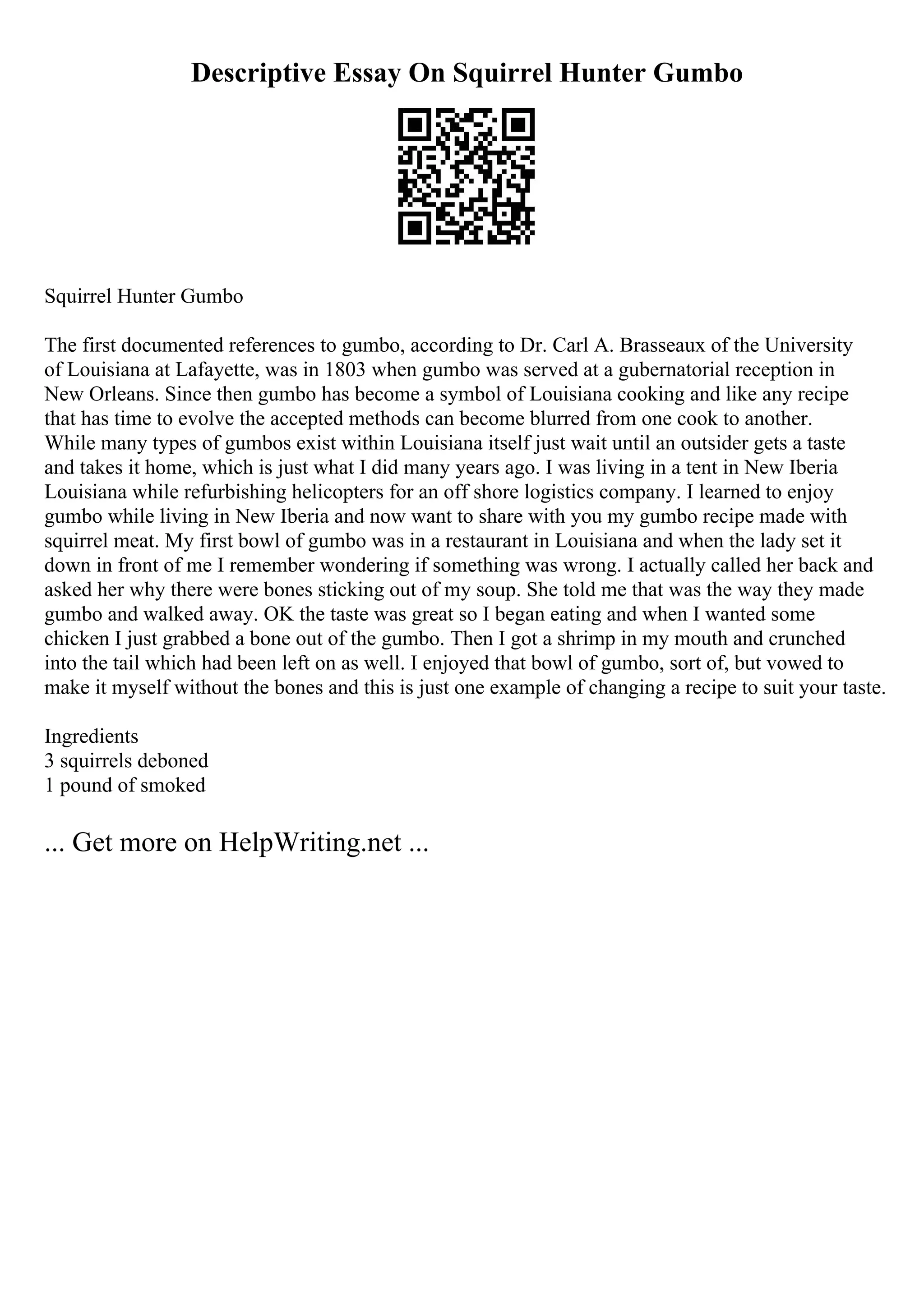Descriptive Essay On Squirrel Hunter Gumbo
Squirrel Hunter Gumbo
The first documented references to gumbo, according to Dr. Carl A. Brasseaux of the University
of Louisiana at Lafayette, was in 1803 when gumbo was served at a gubernatorial reception in
New Orleans. Since then gumbo has become a symbol of Louisiana cooking and like any recipe
that has time to evolve the accepted methods can become blurred from one cook to another.
While many types of gumbos exist within Louisiana itself just wait until an outsider gets a taste
and takes it home, which is just what I did many years ago. I was living in a tent in New Iberia
Louisiana while refurbishing helicopters for an off shore logistics company. I learned to enjoy
gumbo while living in New Iberia and now want to share with you my gumbo recipe made with
squirrel meat. My first bowl of gumbo was in a restaurant in Louisiana and when the lady set it
down in front of me I remember wondering if something was wrong. I actually called her back and
asked her why there were bones sticking out of my soup. She told me that was the way they made
gumbo and walked away. OK the taste was great so I began eating and when I wanted some
chicken I just grabbed a bone out of the gumbo. Then I got a shrimp in my mouth and crunched
into the tail which had been left on as well. I enjoyed that bowl of gumbo, sort of, but vowed to
make it myself without the bones and this is just one example of changing a recipe to suit your taste.
Ingredients
3 squirrels deboned
1 pound of smoked
... Get more on HelpWriting.net ...
 