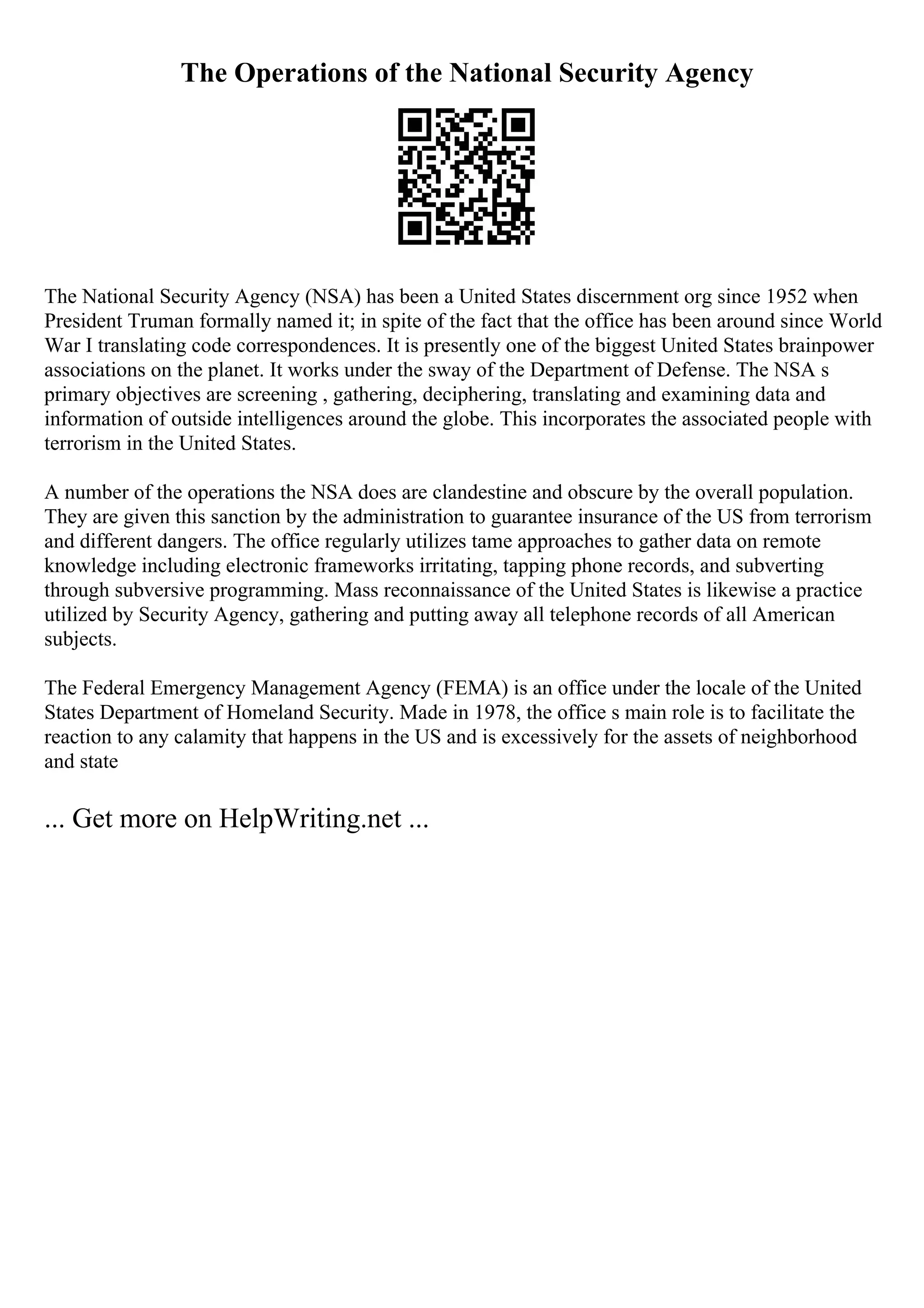 The Operations of the National Security Agency
The National Security Agency (NSA) has been a United States discernment org since 1952 when
President Truman formally named it; in spite of the fact that the office has been around since World
War I translating code correspondences. It is presently one of the biggest United States brainpower
associations on the planet. It works under the sway of the Department of Defense. The NSA s
primary objectives are screening , gathering, deciphering, translating and examining data and
information of outside intelligences around the globe. This incorporates the associated people with
terrorism in the United States.
A number of the operations the NSA does are clandestine and obscure by the overall population.
They are given this sanction by the administration to guarantee insurance of the US from terrorism
and different dangers. The office regularly utilizes tame approaches to gather data on remote
knowledge including electronic frameworks irritating, tapping phone records, and subverting
through subversive programming. Mass reconnaissance of the United States is likewise a practice
utilized by Security Agency, gathering and putting away all telephone records of all American
subjects.
The Federal Emergency Management Agency (FEMA) is an office under the locale of the United
States Department of Homeland Security. Made in 1978, the office s main role is to facilitate the
reaction to any calamity that happens in the US and is excessively for the assets of neighborhood
and state
... Get more on HelpWriting.net ...
 