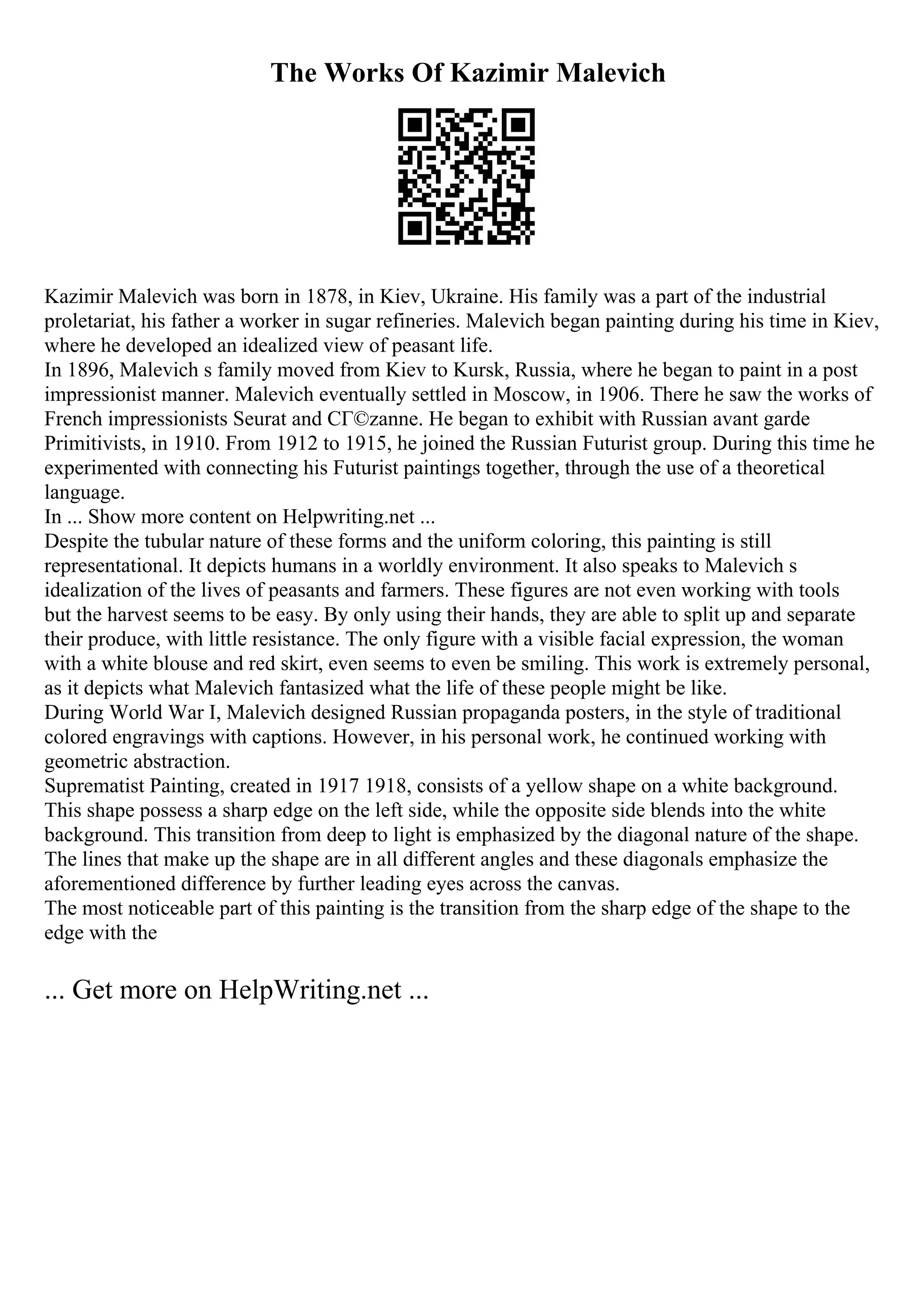 The Works Of Kazimir Malevich
Kazimir Malevich was born in 1878, in Kiev, Ukraine. His family was a part of the industrial
proletariat, his father a worker in sugar refineries. Malevich began painting during his time in Kiev,
where he developed an idealized view of peasant life.
In 1896, Malevich s family moved from Kiev to Kursk, Russia, where he began to paint in a post
impressionist manner. Malevich eventually settled in Moscow, in 1906. There he saw the works of
French impressionists Seurat and CГ©zanne. He began to exhibit with Russian avant garde
Primitivists, in 1910. From 1912 to 1915, he joined the Russian Futurist group. During this time he
experimented with connecting his Futurist paintings together, through the use of a theoretical
language.
In ... Show more content on Helpwriting.net ...
Despite the tubular nature of these forms and the uniform coloring, this painting is still
representational. It depicts humans in a worldly environment. It also speaks to Malevich s
idealization of the lives of peasants and farmers. These figures are not even working with tools
but the harvest seems to be easy. By only using their hands, they are able to split up and separate
their produce, with little resistance. The only figure with a visible facial expression, the woman
with a white blouse and red skirt, even seems to even be smiling. This work is extremely personal,
as it depicts what Malevich fantasized what the life of these people might be like.
During World War I, Malevich designed Russian propaganda posters, in the style of traditional
colored engravings with captions. However, in his personal work, he continued working with
geometric abstraction.
Suprematist Painting, created in 1917 1918, consists of a yellow shape on a white background.
This shape possess a sharp edge on the left side, while the opposite side blends into the white
background. This transition from deep to light is emphasized by the diagonal nature of the shape.
The lines that make up the shape are in all different angles and these diagonals emphasize the
aforementioned difference by further leading eyes across the canvas.
The most noticeable part of this painting is the transition from the sharp edge of the shape to the
edge with the
... Get more on HelpWriting.net ...
 
