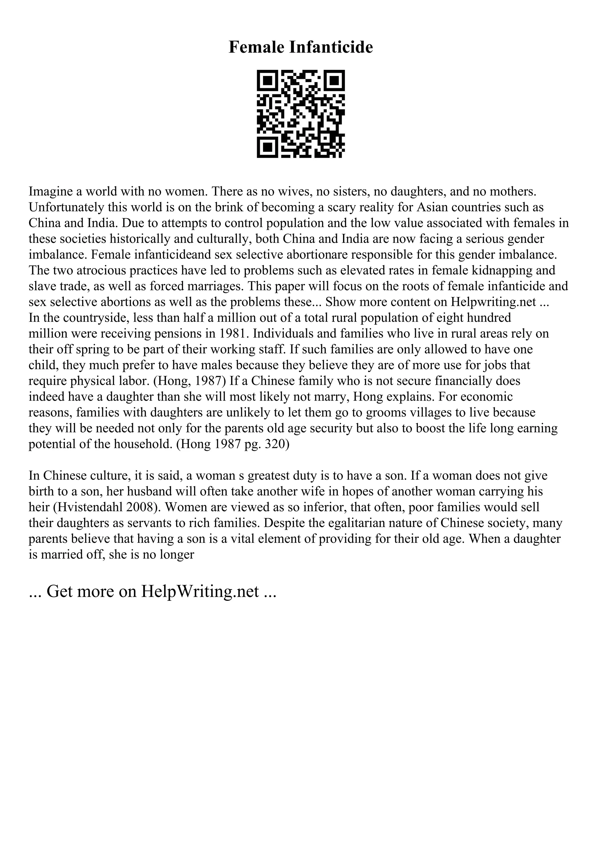 Female Infanticide
Imagine a world with no women. There as no wives, no sisters, no daughters, and no mothers.
Unfortunately this world is on the brink of becoming a scary reality for Asian countries such as
China and India. Due to attempts to control population and the low value associated with females in
these societies historically and culturally, both China and India are now facing a serious gender
imbalance. Female infanticideand sex selective abortionare responsible for this gender imbalance.
The two atrocious practices have led to problems such as elevated rates in female kidnapping and
slave trade, as well as forced marriages. This paper will focus on the roots of female infanticide and
sex selective abortions as well as the problems these... Show more content on Helpwriting.net ...
In the countryside, less than half a million out of a total rural population of eight hundred
million were receiving pensions in 1981. Individuals and families who live in rural areas rely on
their off spring to be part of their working staff. If such families are only allowed to have one
child, they much prefer to have males because they believe they are of more use for jobs that
require physical labor. (Hong, 1987) If a Chinese family who is not secure financially does
indeed have a daughter than she will most likely not marry, Hong explains. For economic
reasons, families with daughters are unlikely to let them go to grooms villages to live because
they will be needed not only for the parents old age security but also to boost the life long earning
potential of the household. (Hong 1987 pg. 320)
In Chinese culture, it is said, a woman s greatest duty is to have a son. If a woman does not give
birth to a son, her husband will often take another wife in hopes of another woman carrying his
heir (Hvistendahl 2008). Women are viewed as so inferior, that often, poor families would sell
their daughters as servants to rich families. Despite the egalitarian nature of Chinese society, many
parents believe that having a son is a vital element of providing for their old age. When a daughter
is married off, she is no longer
... Get more on HelpWriting.net ...
 