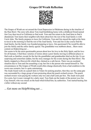 Grapes Of Wrath Reflection
The Grapes of Wrath are set around the Great Depression in Oklahoma during in the timeline of
the Dust Bowl. The story tells about Tom Joad hitchhiking home with a childhood friend named
Jim Casy then travel to California to find work. Tom and Jim return to the Joad farm to find it
abandoned; Tom learns their neighbor tells them about how the rest of the Joad family is with
Uncle John. The family prepares to leave for California. Tom and Jim stayed the night at the farm
to travel in the morning to find the rest of the Joad family. Tom and Jim in due course find the
Joad family, but the family was founded preparing to leave. Jim questioned if he would be able to
join the family and the entire family agreed. The grandfather was stubborn about... Show more
content on Helpwriting.net ...
Jim seems to be the most questionable person about how his love to the Holy Spirit, and his love
for all humans. I find these varieties of stories about a poor family moving to different places to
find work as familiar; except for the fact the grandfather and grandmother died on the trip. It was
surprising and somewhat sudden, but the story manages for the events during the Dust Bowl. The
family stopped at a Hooverville which they claimed as a safe haven. There was an escalated
situation due to Tom and Jim assaulting a cop, but Jim is the person who turned himself in. The
circumstances in The Grapes of Wrath would often change drastically from a bad condition to the
worst case scenario, but it s quite entertaining.
The Joads found work on a peach farm in Tulare for picking peaches, then they see the camp gate
was surrounded by a large group of men protesting about the peach orchard owners. The peach
orchard owners were paying the workers only two and a half cents per box. The Joads were paid
five cents, but it wasn t enough for a daily meal. Tom finds out the leader of the protest was Jim
Casy himself, who was struck on the head which killed him, by authorities. Tom started beating Jim
s killer without any second
... Get more on HelpWriting.net ...
 
