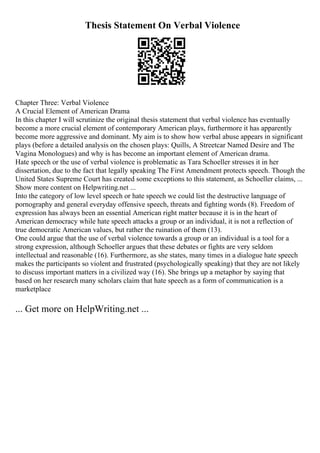Thesis Statement On Verbal Violence
Chapter Three: Verbal Violence
A Crucial Element of American Drama
In this chapter I will scrutinize the original thesis statement that verbal violence has eventually
become a more crucial element of contemporary American plays, furthermore it has apparently
become more aggressive and dominant. My aim is to show how verbal abuse appears in significant
plays (before a detailed analysis on the chosen plays: Quills, A Streetcar Named Desire and The
Vagina Monologues) and why is has become an important element of American drama.
Hate speech or the use of verbal violence is problematic as Tara Schoeller stresses it in her
dissertation, due to the fact that legally speaking The First Amendment protects speech. Though the
United States Supreme Court has created some exceptions to this statement, as Schoeller claims, ...
Show more content on Helpwriting.net ...
Into the category of low level speech or hate speech we could list the destructive language of
pornography and general everyday offensive speech, threats and fighting words (8). Freedom of
expression has always been an essential American right matter because it is in the heart of
American democracy while hate speech attacks a group or an individual, it is not a reflection of
true democratic American values, but rather the ruination of them (13).
One could argue that the use of verbal violence towards a group or an individual is a tool for a
strong expression, although Schoeller argues that these debates or fights are very seldom
intellectual and reasonable (16). Furthermore, as she states, many times in a dialogue hate speech
makes the participants so violent and frustrated (psychologically speaking) that they are not likely
to discuss important matters in a civilized way (16). She brings up a metaphor by saying that
based on her research many scholars claim that hate speech as a form of communication is a
marketplace
... Get more on HelpWriting.net ...
 