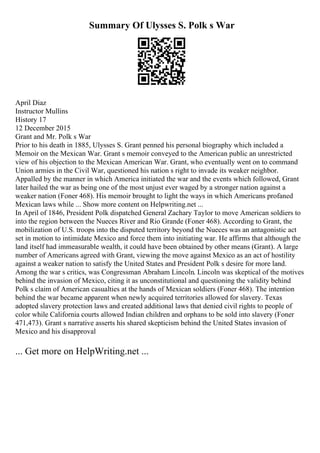 Summary Of Ulysses S. Polk s War
April Diaz
Instructor Mullins
History 17
12 December 2015
Grant and Mr. Polk s War
Prior to his death in 1885, Ulysses S. Grant penned his personal biography which included a
Memoir on the Mexican War. Grant s memoir conveyed to the American public an unrestricted
view of his objection to the Mexican American War. Grant, who eventually went on to command
Union armies in the Civil War, questioned his nation s right to invade its weaker neighbor.
Appalled by the manner in which America initiated the war and the events which followed, Grant
later hailed the war as being one of the most unjust ever waged by a stronger nation against a
weaker nation (Foner 468). His memoir brought to light the ways in which Americans profaned
Mexican laws while ... Show more content on Helpwriting.net ...
In April of 1846, President Polk dispatched General Zachary Taylor to move American soldiers to
into the region between the Nueces River and Rio Grande (Foner 468). According to Grant, the
mobilization of U.S. troops into the disputed territory beyond the Nueces was an antagonistic act
set in motion to intimidate Mexico and force them into initiating war. He affirms that although the
land itself had immeasurable wealth, it could have been obtained by other means (Grant). A large
number of Americans agreed with Grant, viewing the move against Mexico as an act of hostility
against a weaker nation to satisfy the United States and President Polk s desire for more land.
Among the war s critics, was Congressman Abraham Lincoln. Lincoln was skeptical of the motives
behind the invasion of Mexico, citing it as unconstitutional and questioning the validity behind
Polk s claim of American casualties at the hands of Mexican soldiers (Foner 468). The intention
behind the war became apparent when newly acquired territories allowed for slavery. Texas
adopted slavery protection laws and created additional laws that denied civil rights to people of
color while California courts allowed Indian children and orphans to be sold into slavery (Foner
471,473). Grant s narrative asserts his shared skepticism behind the United States invasion of
Mexico and his disapproval
... Get more on HelpWriting.net ...
 