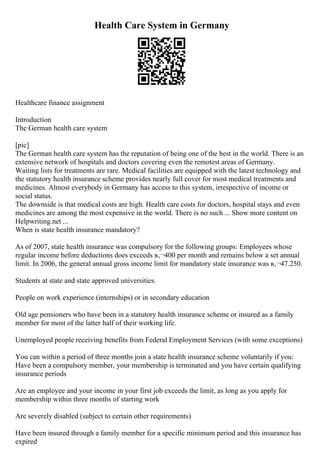 Health Care System in Germany
Healthcare finance assignment
Introduction
The German health care system
[pic]
The German health care system has the reputation of being one of the best in the world. There is an
extensive network of hospitals and doctors covering even the remotest areas of Germany.
Waiting lists for treatments are rare. Medical facilities are equipped with the latest technology and
the statutory health insurance scheme provides nearly full cover for most medical treatments and
medicines. Almost everybody in Germany has access to this system, irrespective of income or
social status.
The downside is that medical costs are high. Health care costs for doctors, hospital stays and even
medicines are among the most expensive in the world. There is no such ... Show more content on
Helpwriting.net ...
When is state health insurance mandatory?
As of 2007, state health insurance was compulsory for the following groups: Employees whose
regular income before deductions does exceeds в‚¬400 per month and remains below a set annual
limit. In 2006, the general annual gross income limit for mandatory state insurance was в‚¬47.250.
Students at state and state approved universities.
People on work experience (internships) or in secondary education
Old age pensioners who have been in a statutory health insurance scheme or insured as a family
member for most of the latter half of their working life.
Unemployed people receiving benefits from Federal Employment Services (with some exceptions)
You can within a period of three months join a state health insurance scheme voluntarily if you:
Have been a compulsory member, your membership is terminated and you have certain qualifying
insurance periods
Are an employee and your income in your first job exceeds the limit, as long as you apply for
membership within three months of starting work
Are severely disabled (subject to certain other requirements)
Have been insured through a family member for a specific minimum period and this insurance has
expired
 