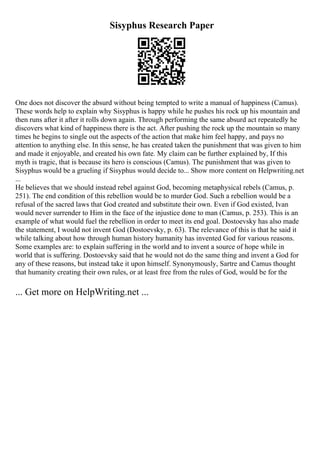 Sisyphus Research Paper
One does not discover the absurd without being tempted to write a manual of happiness (Camus).
These words help to explain why Sisyphus is happy while he pushes his rock up his mountain and
then runs after it after it rolls down again. Through performing the same absurd act repeatedly he
discovers what kind of happiness there is the act. After pushing the rock up the mountain so many
times he begins to single out the aspects of the action that make him feel happy, and pays no
attention to anything else. In this sense, he has created taken the punishment that was given to him
and made it enjoyable, and created his own fate. My claim can be further explained by, If this
myth is tragic, that is because its hero is conscious (Camus). The punishment that was given to
Sisyphus would be a grueling if Sisyphus would decide to... Show more content on Helpwriting.net
...
He believes that we should instead rebel against God, becoming metaphysical rebels (Camus, p.
251). The end condition of this rebellion would be to murder God. Such a rebellion would be a
refusal of the sacred laws that God created and substitute their own. Even if God existed, Ivan
would never surrender to Him in the face of the injustice done to man (Camus, p. 253). This is an
example of what would fuel the rebellion in order to meet its end goal. Dostoevsky has also made
the statement, I would not invent God (Dostoevsky, p. 63). The relevance of this is that he said it
while talking about how through human history humanity has invented God for various reasons.
Some examples are: to explain suffering in the world and to invent a source of hope while in
world that is suffering. Dostoevsky said that he would not do the same thing and invent a God for
any of these reasons, but instead take it upon himself. Synonymously, Sartre and Camus thought
that humanity creating their own rules, or at least free from the rules of God, would be for the
... Get more on HelpWriting.net ...
 