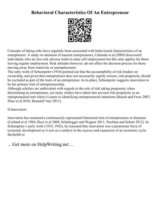 Behavioral Characteristics Of An Entrepreneur
Concepts of taking risks have regularly been associated with behavioural characteristics of an
entrepreneur. A study on intention of nascent entrepreneurs, Caliendo et al (2009) discovered
individuals who are less risk adverse tends to enter self employment but this only applies for those
leaving regular employment. Risk attitudes however, do not affect the decision process for those
moving away from inactivity or unemployment.
The early work of Schumpeter (1934) pointed out that the accountability of risk hinders on
ownership, and given that entrepreneurs does not necessarily signify owners, risk propensity should
be excluded as part of the traits of an entrepreneur. In its place, Schumpeter suggests innovation to
be the primary trait of entrepreneurship.
Although scholars are ambivalent with regards to the role of risk taking propensity when
determining an entrepreneur, yet many studies have taken into account risk propensity as an
entrepreneurial trait when it comes to identifying entrepreneurial intentions (Rauch and Frese 2007;
Zhao et al 2010; BrandstГ¤tter 2011).
II.Innovation
Innovation has remained a continuously represented functional trait of entrepreneurs in literature
(Carland et al 1984; Dyer et al 2008; Schaltegger and Wagner 2011; Nochian and Schott 2012). In
Schumpeter s early work (1934, 1942), he reasoned that innovation was a paramount force of
economic development as it acts as a catalyst in the success and expansion of an economic cycle.
Becheikh et
... Get more on HelpWriting.net ...
 