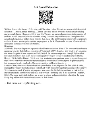 Art Based Education
William Bennet, the former US Secretary of Education, claims The arts are an essential element of
education . . . music, dance, painting . . . are all keys that unlock profound human understanding
and accomplishment (ilmea.org, 2016, para 11). The arts are a crucial component to the success of
students overall experience in the academic setting. Students exposed in the arts throughout their
educational experience endure more benefits then those who go throughout schoolwith no exposure
to them. Schools must require creative art programs in the K 12 curricula, because of the academic,
emotional, and social benefits for students.
Discussion
Academic. The most important aspect of school is the academics. What if the arts contributed to the
academic benefits that students experienced? Arsenault (2009) describes how creative art programs
can work alongside school subjects and help benefit the students to prosper through their studies.
Research also shows that an art based learning achieve higher scores on academic tests (Miller,
Hopper, 2010). Miller Hooper (2010) note how students who experience an art program throughout
their school curricula demonstrate better academic success in all their subjects. Higher academic
test scores and grades can lead ... Show more content on Helpwriting.net ...
Ruppert (2006) concluded that students who participated in art programs for four years or more,
managed to outscore their classmates on the SAT by 58 points through the linguistic portion and by
38 points on the math. Creative art programs were accredited to helping motivate at risk students
stay in school and learn how to take risks they wouldn t normally take in the classroom (Ruppert,
2006). The more motivated students are to stay in school and complete their education, the more
likely they will do well in the classroom and in their future
... Get more on HelpWriting.net ...
 