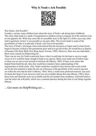 Why Is Noah s Ark Possible
Was Noah s Ark Possible?
In today s society, many children learn about the story of Noah s ark during their childhood.
This story often leads to a spark of imagination to children trying to imagine all of the animals to be
on one gigantic ark. What may seem like an incredible story in the light of a child s eyes may often
lead to questions on how it was possible as one gets older. This in turn leads to some of the
possibilities of what it would take if Noah s ark were to be possible.
The story of Noah s Ark began when God realized that the ancestors of Adam and Eve had slowly
began to become wicked as the generations grew and in to get rid of this, He would have to dispose
of humans (The Holy Bible New King James Version, 1982). However, there was one individual,...
Show more content on Helpwriting.net ...
There was no way for Noah to precisely know what it would take for the boat to survive rough
waves or if it would be large enough to hold every species. Boats were made out of hollow logs,
so there was no one to turn towards to build an ark (Moore, 1983). If there were others that
helped Noah build the ark, they also would have needed a basic understanding of the
requirements to build a boat. Also, Noah would have needed to have known that wood would
not be the best material to make the ark out of because of the possibility of the wood to sag and
rot within the time that he built it (Moore, 1983). Steel, a much more preferred material, was used
for boats this large of size, however steel was not available during this time (Moore, 1983). Since
these tools and materials were not available and the ark needed some sturdiness, God told Noah to
coat the entire ark with pitch, which was a common practice during this time to seal things together
(Moore,
... Get more on HelpWriting.net ...
 