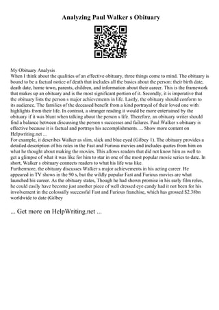 Analyzing Paul Walker s Obituary
My Obituary Analysis
When I think about the qualities of an effective obituary, three things come to mind. The obituary is
bound to be a factual notice of death that includes all the basics about the person: their birth date,
death date, home town, parents, children, and information about their career. This is the framework
that makes up an obituary and is the most significant portion of it. Secondly, it is imperative that
the obituary lists the person s major achievements in life. Lastly, the obituary should conform to
its audience. The families of the deceased benefit from a kind portrayal of their loved one with
highlights from their life. In contrast, a stranger reading it would be more entertained by the
obituary if it was blunt when talking about the person s life. Therefore, an obituary writer should
find a balance between discussing the person s successes and failures. Paul Walker s obituary is
effective because it is factual and portrays his accomplishments. ... Show more content on
Helpwriting.net ...
For example, it describes Walker as slim, slick and blue eyed (Gilbey 1). The obituary provides a
detailed description of his roles in the Fast and Furious movies and includes quotes from him on
what he thought about making the movies. This allows readers that did not know him as well to
get a glimpse of what it was like for him to star in one of the most popular movie series to date. In
short, Walker s obituary connects readers to what his life was like.
Furthermore, the obituary discusses Walker s major achievements in his acting career. He
appeared in TV shows in the 90 s, but the wildly popular Fast and Furious movies are what
launched his career. As the obituary states, Though he had shown promise in his early film roles,
he could easily have become just another piece of well dressed eye candy had it not been for his
involvement in the colossally successful Fast and Furious franchise, which has grossed $2.38bn
worldwide to date (Gilbey
... Get more on HelpWriting.net ...
 