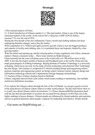 Strategic
2.The external analysis of China
2.1 A brief introduction of Chinese market 2.1.1 The total market .China is one of the largest
consumer markets in the world. At the end of 2013, China has a GDP of $9.24 trillion ,
increase7.7% over the end of 2012.
During the first decade of the new millennium, China s textile and clothing industry has been
undergoing dramatic changes, and so has the market.
With a population of 1.3 billion and rapid economic growth, China is now the biggest producer
and exporter of textiles and clothing, also, it is a potential buyer and importer, backed by a fast
growing market.
With the reform and opening up, and the relaxing police of entry regulations into China s domestic
market, Chinese consumers today ... Show more content on Helpwriting.net ...
China currently has the most cell phone users in the world with over 700 million users in July
2009. It also has the largest number of Internet and broadband users in the world. China also has
made great progress in clothing technology. Beijing Institute of Fashion Technology is a university
in Beijing, which focus not only on the study of textile technology and chemical Fiber Technology
but also design. This institute is composed of 5 schools (clothing design and engineering school,
polymer materials and engineering school, art design school, business school, industry design and
information technology school) and 2 departments (foreign language and painting).
2.3 Analysis China s Culture situation based on Hofstede
Culture, originally derived from Latin culture which means tending or maintaining , has multiple
and diverse definitions nowadays.
If we explore the Chinese culture through the lens of the 6 D Model, we can get a good overview
of the deep drivers of Chinese culture relative to other world cultures. The bar chart below show us
a overall view about Chinese culture environment. 2.3.1Power distanceвЂЁThis dimension deals
with the fact that all individuals in societies are not equal Power distance At 80 China sits in the
higher rankings of power distance .Chinese people are influenced by formal authority and sanctions
and are in general optimistic about people s capacity for leadership and initiative. People should
... Get more on HelpWriting.net ...
 