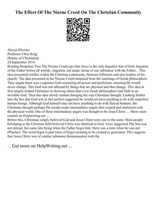 The Effect Of The Nicene Creed On The Christian Community
Alyssa Oliviero
Professor Chris King
History of Christianity
24 September 2014
Reading Response Two The Nicene Creed says that Jesus is the only begotten Son of God, begotten
of the Father before all worlds...begotten, not made, being of one substance with the Father... This
idea presented conflict within the Christian community, between followers and also leaders of the
church. The idea presented in the Nicene Creed stemmed from the teachings of Greek philosophers.
They taught there was a supreme God containing all power and perfection, meaning He would
never change. This God was not affected by things that are physical and that change. This idea at
first largely helped Christians in showing others that even Greek philosophers had faith in an
invisible God. Then this idea slowly started changing the way Christians thought. Looking further
into the fact that God was in fact perfect suggested he would not have anything to do with imperfect
human beings. Although God himself may not have anything to do with flawed humans, the
Christians thought perhaps He would create intermediary angels that created and interacted with
the physical world. One of these intermediary angels was thought to be Jesus Christ. ... Show more
content on Helpwriting.net ...
Before this, Christians simply believed God and Jesus Christ were one in the same. Most people
belonging to the Christian faith believed Christ was identical to God. Arius suggested The Son was
not eternal, but came into being when the Father begot him; there was a time when he was not
(Placher). The word begot is past tense of beget meaning to be created or generated. This suggests
that Jesus Christ was of similar substance (homoiousios) with the
... Get more on HelpWriting.net ...
 