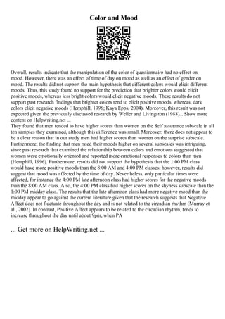 Color and Mood
Overall, results indicate that the manipulation of the color of questionnaire had no effect on
mood. However, there was an effect of time of day on mood as well as an effect of gender on
mood. The results did not support the main hypothesis that different colors would elicit different
moods. Thus, this study found no support for the prediction that brighter colors would elicit
positive moods, whereas less bright colors would elicit negative moods. These results do not
support past research findings that brighter colors tend to elicit positive moods, whereas, dark
colors elicit negative moods (Hemphill, 1996; Kaya Epps, 2004). Moreover, this result was not
expected given the previously discussed research by Weller and Livingston (1988)... Show more
content on Helpwriting.net ...
They found that men tended to have higher scores than women on the Self assurance subscale in all
ten samples they examined, although this difference was small. Moreover, there does not appear to
be a clear reason that in our study men had higher scores than women on the surprise subscale.
Furthermore, the finding that men rated their moods higher on several subscales was intriguing,
since past research that examined the relationship between colors and emotions suggested that
women were emotionally oriented and reported more emotional responses to colors than men
(Hemphill, 1996). Furthermore, results did not support the hypothesis that the 1:00 PM class
would have more positive moods than the 8:00 AM and 4:00 PM classes; however, results did
suggest that mood was affected by the time of day. Nevertheless, only particular times were
affected, for instance the 4:00 PM late afternoon class had higher scores for the negative moods
than the 8:00 AM class. Also, the 4:00 PM class had higher scores on the shyness subscale than the
1:00 PM midday class. The results that the late afternoon class had more negative mood than the
midday appear to go against the current literature given that the research suggests that Negative
Affect does not fluctuate throughout the day and is not related to the circadian rhythm (Murray et
al., 2002). In contrast, Positive Affect appears to be related to the circadian rhythm, tends to
increase throughout the day until about 9pm, when PA
... Get more on HelpWriting.net ...
 