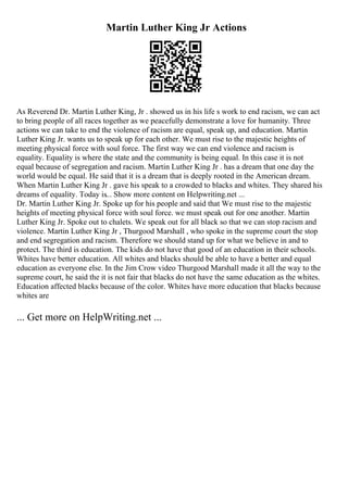 Martin Luther King Jr Actions
As Reverend Dr. Martin Luther King, Jr . showed us in his life s work to end racism, we can act
to bring people of all races together as we peacefully demonstrate a love for humanity. Three
actions we can take to end the violence of racism are equal, speak up, and education. Martin
Luther King Jr. wants us to speak up for each other. We must rise to the majestic heights of
meeting physical force with soul force. The first way we can end violence and racism is
equality. Equality is where the state and the community is being equal. In this case it is not
equal because of segregation and racism. Martin Luther King Jr . has a dream that one day the
world would be equal. He said that it is a dream that is deeply rooted in the American dream.
When Martin Luther King Jr . gave his speak to a crowded to blacks and whites. They shared his
dreams of equality. Today is... Show more content on Helpwriting.net ...
Dr. Martin Luther King Jr. Spoke up for his people and said that We must rise to the majestic
heights of meeting physical force with soul force. we must speak out for one another. Martin
Luther King Jr. Spoke out to chalets. We speak out for all black so that we can stop racism and
violence. Martin Luther King Jr , Thurgood Marshall , who spoke in the supreme court the stop
and end segregation and racism. Therefore we should stand up for what we believe in and to
protect. The third is education. The kids do not have that good of an education in their schools.
Whites have better education. All whites and blacks should be able to have a better and equal
education as everyone else. In the Jim Crow video Thurgood Marshall made it all the way to the
supreme court, he said the it is not fair that blacks do not have the same education as the whites.
Education affected blacks because of the color. Whites have more education that blacks because
whites are
... Get more on HelpWriting.net ...
 