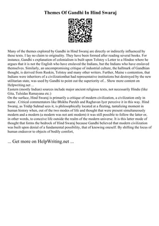 Themes Of Gandhi In Hind Swaraj
Many of the themes explored by Gandhi in Hind Swaraj are directly or indirectly influenced by
these texts. I lay no claim to originality. They have been formed after reading several books. For
instance, Gandhi s explanation of colonialism is built upon Tolstoy s Letter to a Hindoo where he
argues that it is not the English who have enslaved the Indians, but the Indians who have enslaved
themselves. Similarly, an uncompromising critique of industrial culture, the hallmark of Gandhian
thought, is derived from Ruskin, Tolstoy and many other writers. Further, Maine s contention, that
Indians were inheritors of a civilizationthat had representative institutions but destroyed by the new
utilitarian state, was used by Gandhi to point out the superiority of... Show more content on
Helpwriting.net ...
Eastern (mostly Indian) sources include major ancient religious texts, not necessarily Hindu (like
Gita, Tulsidas Ramayana etc.)
On the surface, Hind Swaraj is primarily a critique of modern civilization, a civilization only in
name . Critical commentators like Bhikhu Parekh and Raghavan Iyer perceive it in this way. Hind
Swaraj, as Tridip Suhrud sees it, is philosophically located at a fleeting, tantalizing moment in
human history when, out of the two modes of life and thought that were present simultaneously
modern and a modern (a modern was not anti modern) it was still possible to follow the latter or,
in other words, to conceive life outside the realm of the modern universe. It is this latter mode of
thought that forms the bedrock of Hind Swaraj because Gandhi believed that modern civilization
was built upon denial of a fundamental possibility, that of knowing oneself. By shifting the locus of
human endeavor to objects of bodily comfort,
... Get more on HelpWriting.net ...
 