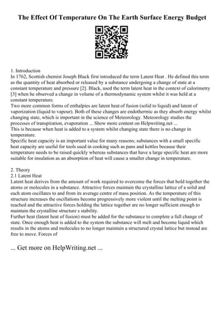 The Effect Of Temperature On The Earth Surface Energy Budget
1. Introduction
In 1762, Scottish chemist Joseph Black first introduced the term Latent Heat . He defined this term
as the quantity of heat absorbed or released by a substance undergoing a change of state at a
constant temperature and pressure [2]. Black, used the term latent heat in the context of calorimetry
[3] when he observed a change in volume of a thermodynamic system whilst it was held at a
constant temperature.
Two more common forms of enthalpies are latent heat of fusion (solid to liquid) and latent of
vaporization (liquid to vapour). Both of these changes are endothermic as they absorb energy whilst
changing state, which is important in the science of Meteorology. Meteorology studies the
processes of transpiration, evaporation ... Show more content on Helpwriting.net ...
This is because when heat is added to a system whilst changing state there is no change in
temperature.
Specific heat capacity is an important value for many reasons; substances with a small specific
heat capacity are useful for tools used in cooking such as pans and kettles because their
temperature needs to be raised quickly whereas substances that have a large specific heat are more
suitable for insulation as an absorption of heat will cause a smaller change in temperature.
2. Theory
2.1 Latent Heat
Latent heat derives from the amount of work required to overcome the forces that hold together the
atoms or molecules in a substance. Attractive forces maintain the crystalline lattice of a solid and
each atom oscillates to and from its average centre of mass position. As the temperature of this
structure increases the oscillations become progressively more violent until the melting point is
reached and the attractive forces holding the lattice together are no longer sufficient enough to
maintain the crystalline structure s stability.
Further heat (latent heat of fusion) must be added for the substance to complete a full change of
state. Once enough heat is added to the system the substance will melt and become liquid which
results in the atoms and molecules to no longer maintain a structured crystal lattice but instead are
free to move. Forces of
... Get more on HelpWriting.net ...
 