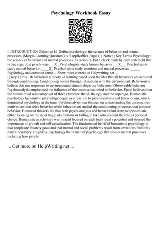 Psychology Workbook Essay
I. INTRODUCTION Objective I.1 Define psychology: the science of behavior and mental
processes. |Margin Learning Question(s) (if applicable) |Page(s) | |None | | Key Terms Psychology:
the science of behavior and mental processes. Exercises 1. Put a check mark by each statement that
is true regarding psychology. __X_ Psychologists study human behavior. __X___ Psychologists
study animal behavior. ____X_ Psychologists study emotions and mental processes. _____
Psychology and common sense ... Show more content on Helpwriting.net ...
| | Key Terms . Behaviorism a theory of learning based upon the idea that all behaviors are acquired
through conditioning. Conditioning occurs through interaction with the environment. Behaviorists
believe that our responses to environmental stimuli shape our behaviors. Observeable behavior
Psychoanalysis emphasized the influence of the unconscious mind on behavior. Freud believed that
the human mind was composed of three elements: the id, the ego, and the superego. Humanistic
psychology humanistic psychology began as a reaction to psychoanalysis and behaviorism, which
dominated psychology at the time. Psychoanalysis was focused on understanding the unconscious
motivations that drive behavior while behaviorism studied the conditioning processes that produce
behavior. Humanist thinkers felt that both psychoanalysis and behaviorism were too pessimistic,
either focusing on the most tragic of emotions or failing to take into account the role of personal
choice. Humanistic psychology was instead focused on each individual s potential and stressed the
importance of growth and self actualization. The fundamental belief of humanistic psychology is
that people are innately good and that mental and social problems result from deviations from this
natural tendency. Cognitive psychology the branch of psychology that studies mental processes
including how people
... Get more on HelpWriting.net ...
 
