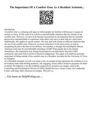 The Importance Of A Comfort Zone As A Resident Assistant...
Introduction
A comfort zone is a relaxing safe space in which people are familiar with because it causes no
anxiety or stress. In life, each of us will be in uncomfortable situations that are outside of our
comfort zone. However, we have to be become accustomed in environments that are normally
perceived as uncomfortable to experience what others may have to deal with on a daily basis.
Additionally, this applies to social workers. We may deal with clients or different situations that
are out of our comfort zone. However, we must overcome it to be more aware, as well as
completing the job to the best of our abilities. For instance, a strongly devoted Baptist African
American male may be uncomfortable attending a LGBT Pride parade due to his beliefs.
Nonetheless, this experience may change his perspective on individuals from the LGBT
community and cause him to not be as biased or judgmental. This paper will entail my personal
experience of being outside of my comfort zone as a Resident Assistant for the University of Texas
at Arlington.
As a Resident Assistant, my job is to create a fun, on campus living experience for residents in a co
ed residence hall while hosting academic, life engaging, social, and/or inclusive programs for them
to attend. Nevertheless, I am the residents connection to resources on campus, such as the
Counseling and Psychological Services (CAPS), Health Services, Career Center, the Leadership
Center, and many other resources on campus. This job is a
... Get more on HelpWriting.net ...
 