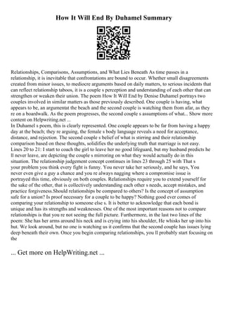 How It Will End By Duhamel Summary
Relationships, Comparisons, Assumptions, and What Lies Beneath As time passes in a
relationship, it is inevitable that confrontations are bound to occur. Whether small disagreements
created from minor issues, to mediocre arguments based on daily matters, to serious incidents that
can reflect relationship taboos, it is a couple s perception and understanding of each other that can
strengthen or weaken their union. The poem How It Will End by Denise Duhamel portrays two
couples involved in similar matters as those previously described. One couple is having, what
appears to be, an argumentat the beach and the second couple is watching them from afar, as they
re on a boardwalk. As the poem progresses, the second couple s assumptions of what... Show more
content on Helpwriting.net ...
In Duhamel s poem, this is clearly represented. One couple appears to be far from having a happy
day at the beach; they re arguing, the female s body language reveals a need for acceptance,
distance, and rejection. The second couple s belief of what is stirring and their relationship
comparison based on these thoughts, solidifies the underlying truth that marriage is not easy.
Lines 20 to 21: I start to coach the girl to leave her no good lifeguard, but my husband predicts he
ll never leave, are depicting the couple s mirroring on what they would actually do in this
situation. The relationship judgement concept continues in lines 23 through 25 with That s
your problem you think every fight is funny. You never take her seriously, and he says, You
never even give a guy a chance and you re always nagging where a compromise issue is
portrayed this time, obviously on both couples. Relationships require you to extend yourself for
the sake of the other, that is collectively understanding each other s needs, accept mistakes, and
practice forgiveness.Should relationships be compared to others? Is the concept of assumption
safe for a union? Is proof necessary for a couple to be happy? Nothing good ever comes of
comparing your relationship to someone else s. It is better to acknowledge that each bond is
unique and has its strengths and weaknesses. One of the most important reasons not to compare
relationships is that you re not seeing the full picture. Furthermore, in the last two lines of the
poem: She has her arms around his neck and is crying into his shoulder, He whisks her up into his
hut. We look around, but no one is watching us it confirms that the second couple has issues lying
deep beneath their own. Once you begin comparing relationships, you ll probably start focusing on
the
... Get more on HelpWriting.net ...
 
