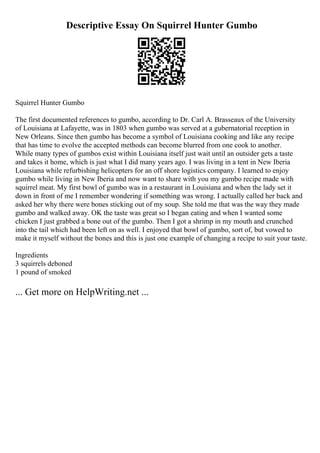 Descriptive Essay On Squirrel Hunter Gumbo
Squirrel Hunter Gumbo
The first documented references to gumbo, according to Dr. Carl A. Brasseaux of the University
of Louisiana at Lafayette, was in 1803 when gumbo was served at a gubernatorial reception in
New Orleans. Since then gumbo has become a symbol of Louisiana cooking and like any recipe
that has time to evolve the accepted methods can become blurred from one cook to another.
While many types of gumbos exist within Louisiana itself just wait until an outsider gets a taste
and takes it home, which is just what I did many years ago. I was living in a tent in New Iberia
Louisiana while refurbishing helicopters for an off shore logistics company. I learned to enjoy
gumbo while living in New Iberia and now want to share with you my gumbo recipe made with
squirrel meat. My first bowl of gumbo was in a restaurant in Louisiana and when the lady set it
down in front of me I remember wondering if something was wrong. I actually called her back and
asked her why there were bones sticking out of my soup. She told me that was the way they made
gumbo and walked away. OK the taste was great so I began eating and when I wanted some
chicken I just grabbed a bone out of the gumbo. Then I got a shrimp in my mouth and crunched
into the tail which had been left on as well. I enjoyed that bowl of gumbo, sort of, but vowed to
make it myself without the bones and this is just one example of changing a recipe to suit your taste.
Ingredients
3 squirrels deboned
1 pound of smoked
... Get more on HelpWriting.net ...
 