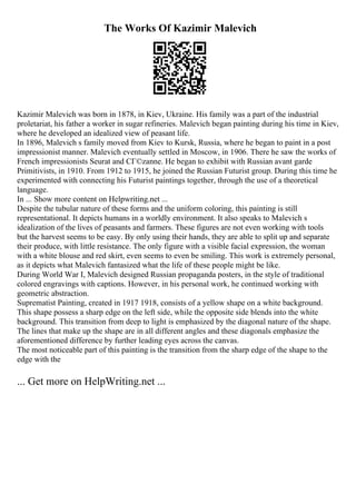 The Works Of Kazimir Malevich
Kazimir Malevich was born in 1878, in Kiev, Ukraine. His family was a part of the industrial
proletariat, his father a worker in sugar refineries. Malevich began painting during his time in Kiev,
where he developed an idealized view of peasant life.
In 1896, Malevich s family moved from Kiev to Kursk, Russia, where he began to paint in a post
impressionist manner. Malevich eventually settled in Moscow, in 1906. There he saw the works of
French impressionists Seurat and CГ©zanne. He began to exhibit with Russian avant garde
Primitivists, in 1910. From 1912 to 1915, he joined the Russian Futurist group. During this time he
experimented with connecting his Futurist paintings together, through the use of a theoretical
language.
In ... Show more content on Helpwriting.net ...
Despite the tubular nature of these forms and the uniform coloring, this painting is still
representational. It depicts humans in a worldly environment. It also speaks to Malevich s
idealization of the lives of peasants and farmers. These figures are not even working with tools
but the harvest seems to be easy. By only using their hands, they are able to split up and separate
their produce, with little resistance. The only figure with a visible facial expression, the woman
with a white blouse and red skirt, even seems to even be smiling. This work is extremely personal,
as it depicts what Malevich fantasized what the life of these people might be like.
During World War I, Malevich designed Russian propaganda posters, in the style of traditional
colored engravings with captions. However, in his personal work, he continued working with
geometric abstraction.
Suprematist Painting, created in 1917 1918, consists of a yellow shape on a white background.
This shape possess a sharp edge on the left side, while the opposite side blends into the white
background. This transition from deep to light is emphasized by the diagonal nature of the shape.
The lines that make up the shape are in all different angles and these diagonals emphasize the
aforementioned difference by further leading eyes across the canvas.
The most noticeable part of this painting is the transition from the sharp edge of the shape to the
edge with the
... Get more on HelpWriting.net ...
 