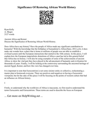 Significance Of Restoring African World History
Ryan Kelly
A. Mogre
2127 words
Ancient Africa and Kemet
Discuss the Significance of Restoring African World History.
Does Africa have any history? Have the people of Africa made any significant contribution to
humanity? With the knowledge that the birthplace of humankind is Africa(Sanz, 2012, p.6), it does
make one wonder how a place that is home to millions of people was not able to establish a
civilised system until the European interactions that started in the 16th century. In this piece, I will
explain how the European imperialistic distortions of Africa s past has led to this general belief
that Africa has no history. I will also be using examples of some of the achievements of ancient
Africa, to show the vital part they have played in the advancement of humanity and civilisation for
thousands of years. Finally, I will be looking at the controversy surrounding the ancestral heritage of
ancient Egypt, Kemet, and how this view has changed over time.
It is important to note that Eurocentrism is not some sinister entity or collective, orchestrating a
master plan to brainwash everyone. There are positives and negatives to having a Eurocentric
viewpoint, but for the sake of this piece I will be focusing on the points of western culture that had
an influence on African history.
I
Firstly, to understand why the worldview of Africa is inaccurate, we first need to understand the
terms Eurocentric and Eurocentrism. These terms are used to describe the focus on European
... Get more on HelpWriting.net ...
 