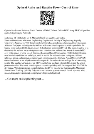Optimal Active And Reactive Power Control Essay
Optimal Active and Reactive Power Control of Wind Turbine Driven DFIG using TLBO Algorithm
and Artificial Neural Networks
Mahmoud M. ElKholyH. M. B. MetwallyGarib M. regal M. Ali Sadek
Electrical Power and Machines Engineering Department, Faculty of Engineering Zagazig
University, Zagazig, EGYPT Email: melkoly71@yahoo.com Email: elemohsadek@yahoo.com
Abstract This paper investigates the optimal active and reactive power control capabilities for
typical wind turbine (WT) driven doubly fed induction generator (DFIG). The main objective is to
determine the optimal rotor voltage to extract certain active and reactive power from the DFIG
over wide ranges of wind speed. Teaching Learning Based Optimization (TLBO) algorithm is a
new heuristic optimization technique, used to obtain the optimum rotor voltages to achieve
reference active and reactive powers overall operating points. Artificial Neural Network (ANN)
controller is used as an adaptive controller to predict the value of rotor voltage for all operating
points. The ideal power curve of a 2 MW wind turbine has been estimated to design the active
power controller. The stator reactive power control capability with the range of В±1.6 MVAR is
developed. With the proposed control strategy, the DFIG based wind farmprovides Maximum
Power Point Tracking (MPPT), fully active and reactive powers control. For all operated wind
speeds, the adaptive proposed controller develops useful network
... Get more on HelpWriting.net ...
 