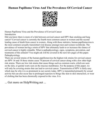 Human Papilloma Virus And The Prevalence Of Cervical Cancer
Human Papilloma Virus and the Prevalence of Cervical Cancer
Introduction
Did you know there is more of a link between cervical cancer and HPV than smoking and lung
cancer? Cervical cancer is currently the fourth most common cancer in women and the second
leading cause of death from cancer in women. Along with those statistics, human papillomavirus is
the most common sexually transmitted viral disease amongst men and women worldwide. The
prevalence of women having a strain of HPV that ultimately leads to or increases the chance of
cervical cancer is highly relatable. What is pathophysiology, signs, symptoms, prevention, and
treatments of this ailment? You might ask will be covered in the next few pages of this paper.
Pathophysiology
There are several strains of the human papillomavirus the highest risk strains for cervical cancer
are HPV 16 and 18 those strains cause 70 percent of cervical cancer along with a few other high
risk strains. There are low risk strains that cause things such as common warts, which are seen
on the skin, or genital warts seen on the mucous membranes. For the purpose of this paper, we
will only be covering strains that can lead to cervical cancer. Transmission of HPV is fairly easy
which may be why it is so prominent in our society today. HPV is transmitted primarily by sexual
activity but can also occur due to prolonged exposure to things like skin to skin interaction, or wear
of clothing that has been chronically exposed to the virus. It is
... Get more on HelpWriting.net ...
 