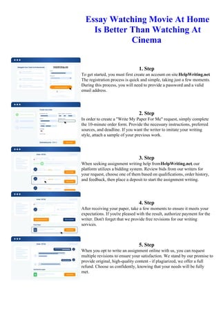 Essay Watching Movie At Home
Is Better Than Watching At
Cinema
1. Step
To get started, you must first create an account on site HelpWriting.net.
The registration process is quick and simple, taking just a few moments.
During this process, you will need to provide a password and a valid
email address.
2. Step
In order to create a "Write My Paper For Me" request, simply complete
the 10-minute order form. Provide the necessary instructions, preferred
sources, and deadline. If you want the writer to imitate your writing
style, attach a sample of your previous work.
3. Step
When seeking assignment writing help fromHelpWriting.net, our
platform utilizes a bidding system. Review bids from our writers for
your request, choose one of them based on qualifications, order history,
and feedback, then place a deposit to start the assignment writing.
4. Step
After receiving your paper, take a few moments to ensure it meets your
expectations. If you're pleased with the result, authorize payment for the
writer. Don't forget that we provide free revisions for our writing
services.
5. Step
When you opt to write an assignment online with us, you can request
multiple revisions to ensure your satisfaction. We stand by our promise to
provide original, high-quality content - if plagiarized, we offer a full
refund. Choose us confidently, knowing that your needs will be fully
met.
Essay Watching Movie At Home Is Better Than Watching At CinemaEssay Watching Movie At Home Is Better
Than Watching At Cinema
 