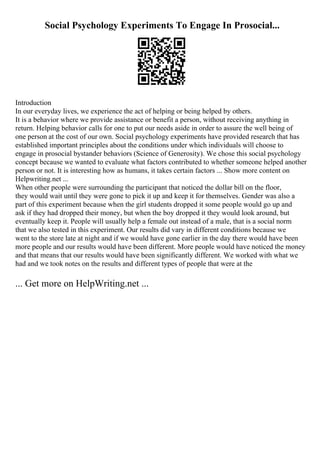 Social Psychology Experiments To Engage In Prosocial...
Introduction
In our everyday lives, we experience the act of helping or being helped by others.
It is a behavior where we provide assistance or benefit a person, without receiving anything in
return. Helping behavior calls for one to put our needs aside in order to assure the well being of
one person at the cost of our own. Social psychology experiments have provided research that has
established important principles about the conditions under which individuals will choose to
engage in prosocial bystander behaviors (Science of Generosity). We chose this social psychology
concept because we wanted to evaluate what factors contributed to whether someone helped another
person or not. It is interesting how as humans, it takes certain factors ... Show more content on
Helpwriting.net ...
When other people were surrounding the participant that noticed the dollar bill on the floor,
they would wait until they were gone to pick it up and keep it for themselves. Gender was also a
part of this experiment because when the girl students dropped it some people would go up and
ask if they had dropped their money, but when the boy dropped it they would look around, but
eventually keep it. People will usually help a female out instead of a male, that is a social norm
that we also tested in this experiment. Our results did vary in different conditions because we
went to the store late at night and if we would have gone earlier in the day there would have been
more people and our results would have been different. More people would have noticed the money
and that means that our results would have been significantly different. We worked with what we
had and we took notes on the results and different types of people that were at the
... Get more on HelpWriting.net ...
 