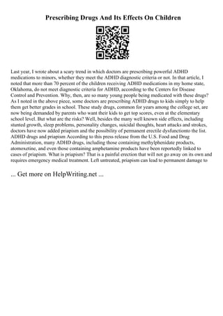 Prescribing Drugs And Its Effects On Children
Last year, I wrote about a scary trend in which doctors are prescribing powerful ADHD
medications to minors, whether they meet the ADHD diagnostic criteria or not. In that article, I
noted that more than 70 percent of the children receiving ADHD medications in my home state,
Oklahoma, do not meet diagnostic criteria for ADHD, according to the Centers for Disease
Control and Prevention. Why, then, are so many young people being medicated with these drugs?
As I noted in the above piece, some doctors are prescribing ADHD drugs to kids simply to help
them get better grades in school. These study drugs, common for years among the college set, are
now being demanded by parents who want their kids to get top scores, even at the elementary
school level. But what are the risks? Well, besides the many well known side effects, including
stunted growth, sleep problems, personality changes, suicidal thoughts, heart attacks and strokes,
doctors have now added priapism and the possibility of permanent erectile dysfunctionto the list.
ADHD drugs and priapism According to this press release from the U.S. Food and Drug
Administration, many ADHD drugs, including those containing methylphenidate products,
atomoxetine, and even those containing amphetamine products have been reportedly linked to
cases of priapism. What is priapism? That is a painful erection that will not go away on its own and
requires emergency medical treatment. Left untreated, priapism can lead to permanent damage to
... Get more on HelpWriting.net ...
 
