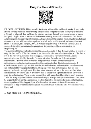 Essay On Firewall Security
FIREWALL SECURITY This reports looks at what a firewall is, and how it works. It also looks
at what security risks can be stopped by a firewall in a computer system. Most people think that
a firewall is where all data traffic on the internet has to go through between networks, as shown
in Figure 1.1 [pic] What is a firewall? In network security, firewall is considered a first line of
defense in protecting private information. A firewall sits at the junction point, or gateway, between
the two networks, which are often a private network and a public network such as the Internet.
(John V. Harrison, Hal Berghel, 2004, A Protocol Layer Survey of Network Security). It is a
system designed to prevent certain access to or from another... Show more content on
Helpwriting.net ...
The purpose of the firewall is to monitor the connection state. It then decides whether to permit or
deny the data traffic. If the data passed is not matched to the state of conversation, or if the data is
not in the state table, then this data is dropped. This is called stateful inspection . Access
authentication provided by firewalls For authentication, firewalls use different types of
mechanisms. 1 Firewalls use usernames and passwords. When a connection receives
authentication and authorisation once, then the user is not asked this information again. 2
Certificates and public keys are also used for authorisation and authentication. 3 Authentication
can be handled through pre shared keys. These are better than certificates as they are less
complex and easier to implement. The time it takes to authenticate is the same whether it is a
certificate or a pre shared key. A pre shared host is issued with a predetermination key which is
used for authentication. There is only one problem with a pre shared key: that it rarely changes.
There are many organisations that use the same key to manage multiple remote hosts. This could
be a security threat for the organisation. If a host firewall is not successful in its authentication,
then the packet will be dropped. Role of a firewall as intercessor A firewall can act as an
intercessor to help with the communication process between two hosts. This process is known as
Proxy and
... Get more on HelpWriting.net ...
 