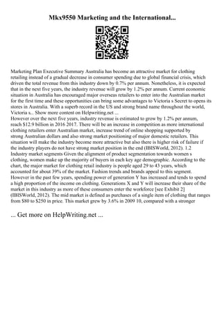 Mkx9550 Marketing and the International...
Marketing Plan Executive Summary Australia has become an attractive market for clothing
retailing instead of a gradual decrease in consumer spending due to global financial crisis, which
driven the total revenue from this industry down by 0.7% per annum. Nonetheless, it is expected
that in the next five years, the industry revenue will grow by 1.2% per annum. Current economic
situation in Australia has encouraged major overseas retailers to enter into the Australian market
for the first time and these opportunities can bring some advantages to Victoria s Secret to opens its
stores in Australia. With a superb record in the US and strong brand name throughout the world,
Victoria s... Show more content on Helpwriting.net ...
However over the next five years, industry revenue is estimated to grow by 1.2% per annum,
reach $12.9 billion in 2016 2017. There will be an increase in competition as more international
clothing retailers enter Australian market, increase trend of online shopping supported by
strong Australian dollars and also strong market positioning of major domestic retailers. This
situation will make the industry become more attractive but also there is higher risk of failure if
the industry players do not have strong market position in the end (IBISWorld, 2012). 1.2
Industry market segments Given the alignment of product segmentation towards women s
clothing, women make up the majority of buyers in each key age demographic. According to the
chart, the major market for clothing retail industry is people aged 29 to 43 years, which
accounted for about 39% of the market. Fashion trends and brands appeal to this segment.
However in the past few years, spending power of generation Y has increased and tends to spend
a high proportion of the income on clothing. Generations X and Y will increase their share of the
market in this industry as more of these consumers enter the workforce [see Exhibit 2]
(IBISWorld, 2012). The mid market is defined as purchases of a single item of clothing that ranges
from $80 to $250 in price. This market grew by 3.6% in 2009 10, compared with a stronger
... Get more on HelpWriting.net ...
 