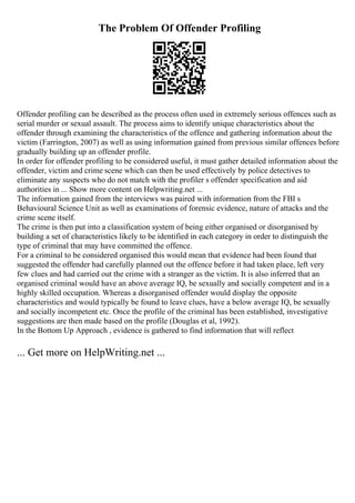 The Problem Of Offender Profiling
Offender profiling can be described as the process often used in extremely serious offences such as
serial murder or sexual assault. The process aims to identify unique characteristics about the
offender through examining the characteristics of the offence and gathering information about the
victim (Farrington, 2007) as well as using information gained from previous similar offences before
gradually building up an offender profile.
In order for offender profiling to be considered useful, it must gather detailed information about the
offender, victim and crime scene which can then be used effectively by police detectives to
eliminate any suspects who do not match with the profiler s offender specification and aid
authorities in ... Show more content on Helpwriting.net ...
The information gained from the interviews was paired with information from the FBI s
Behavioural Science Unit as well as examinations of forensic evidence, nature of attacks and the
crime scene itself.
The crime is then put into a classification system of being either organised or disorganised by
building a set of characteristics likely to be identified in each category in order to distinguish the
type of criminal that may have committed the offence.
For a criminal to be considered organised this would mean that evidence had been found that
suggested the offender had carefully planned out the offence before it had taken place, left very
few clues and had carried out the crime with a stranger as the victim. It is also inferred that an
organised criminal would have an above average IQ, be sexually and socially competent and in a
highly skilled occupation. Whereas a disorganised offender would display the opposite
characteristics and would typically be found to leave clues, have a below average IQ, be sexually
and socially incompetent etc. Once the profile of the criminal has been established, investigative
suggestions are then made based on the profile (Douglas et al, 1992).
In the Bottom Up Approach , evidence is gathered to find information that will reflect
... Get more on HelpWriting.net ...
 