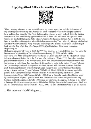Applying Alfred Adler s Personality Theory to George W...
When choosing a famous person on which to do my research proposal on I decided on one of
my favorite presidents in my time. George W. Bush seemed to be the most real president we
have had in office since the 90 s. Next, I chose Adler s theory to apply to Bush do to the fact that
is the theorist that most closely applied to Bush s life. Let s start with some back ground about
George W. Bushand then apply Adler s theory. George W Bush was born on July 6, 1946. He was
born in New Haven Connecticut where his father was attending Yale University. George s father had
served in World War II as a Navy pilot ; he was using his GI bill like many other veterans to get
back into the flow of civilian life. (Wade, 1999) After his father... Show more content on
Helpwriting.net ...
He became governor of Texas in 1994. In 1999 first governor to re elected for a four year term. He
became the 43rd president of the United States on January 20, 2001. (Wade, 1999)
Now on to how Alder applies to George W Bush s life. First let s start with the where bush stands
in his family constellation. He is the first born of six children. (Wade, 1999) According to Adler
prediction the first child is the problem child. First born children are achievement orientated and
feel entitled to rank. Since they were born first they always prefer to be on top. (Frager Fadiman,
2013)According to research done parents are more anxious with their first born and therefore
push them harder then any of their other children. Research also shows that many first born s
are type A personalities. (Frager Fadiman, 2013) He tried hard all his life to stay on top in his
parents eyes. George has always been an achiever. When he was young he attended Camp
Longhorn in the Texas Hill Country. (Wade, 1999) Even at Camp he received the highest honor
by receiving the Campfire Lighter Award. You can only receive it once and you receive it by
being an outstanding camper. (Wade, 1999)Since his was young George has followed in his father
s footsteps. He chose the same prep school his father, Phillips Academy in Massachusetts. Both him
and his father attended Yale University. (Wade, 1999) He later attended Harvard to get his masters
... Get more on HelpWriting.net ...
 