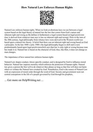 How Natural Law Enforces Human Rights
Natural Law enforces human rights. When we look at abortions laws we see between a legal
system based on the legal theory of natural law the law that comes from God s nature and
inherent right and wrong as He defines it furthermore a legal system based on legal positivism
(law is derived from whatever man says is law no inherent right and wrong). Prior to the turn of
the 20th century, legal philosophy from whence laws were derived in the Western world was
based upon a natural law theory. A belief that there was an inherent right and wrong based on God
s principles. In the late 1800 s early 1900 s the legal philosophy began to shift and is now
predominantly based upon legal positivismwhich says that law is only right or wrong because man
has made it so. Natural law is based on the character of God; thus, like Him, it does not change as
man changes.
The importance of how natural law enforces human rights
Natural Law shapes conduct, forces specific conduct, and is designed by God to influence moral
behavior. Natural law imposes morality which enforces the protection of human rights. Natural
law gives a person the free will to do whatever they please as long as that free will does not harm
others or violates the Natural laws created by God. Nonetheless, God is the source of Natural Law
with an expression of moral order through the word of God. Society and government were not
central conceptions in the life of a people governed by God through his prophets,
... Get more on HelpWriting.net ...
 