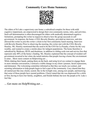 Community Care Home Summary
The elders of St Luke s supervisory care home; a subsidized complex for those with mild
cognitive impairment, are empowered to design their own community norms, rules, and activities.
Such self determination is often discouraged for elders with medically determined cognitive
limitations, prompting this writer to request to observe how the group succeeds in self
government. In response, the home s CEO, Beverly Heasley, provided an interview, and also
allowed this writer to join this writer s client in her first community lunch meeting. Interview
with Beverly Heasley Prior to observing the meeting, this writer met with the CEO, Beverly
Heasley. Ms. Heasley mentioned that she used to be the CEO for La Posada, a home for the very
wealthy, and wanted to create a similar place for indigent populations. The home therefore is
subsidized by Medicare, HUD, and donations, in addition to sliding scale rent and service fees that
represent only 40% of the home s funding. Ms. Heasley explained that the concept of resident self
government occurred to her when she noted statistics that people leaving a home like environment
to enter... Show more content on Helpwriting.net ...
While shaking their hands, patting them on the back, and using level eye contact to engage them
in more intimate conversation, I noticed a visible change in my client s posture, facial expressions,
and demeanor. The welcoming committee informed us that they use touch, eye contact, and
orienting information to help people begin to feel a part of the community. Lucy shared that they
all started just like [my client], scared, like in the twilight zone, among new people, and knowing
that some of those people have mental problems. Cheryl stated that she was depressed for a while
at first, having to leave her family, neighbors, and friends behind, but now the people at St. Luke s
feel like
... Get more on HelpWriting.net ...
 
