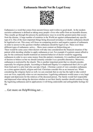 Euthanasia Should Not Be Legal Essay
Euthanasia is a word that comes from ancient Greece and it refers to good death . In the modern
societies euthanasia is defined as taking away people s lives who suffer from an incurable disease.
They usually go through this process by painlessness ways to avoid the greatest pains that occurs
from the disease. A huge number of countries in the World are against euthanasia
and any specific
type of it. One of the most important things being discussed nowadays is whether euthanasia should
be legalized or not. This essay will focus on comparing positive and negative aspects of euthanasia
in order to answer to the question whether euthanasia should be legal or not. There exist three
different types of euthanasia: active,... Show more content on Helpwriting.net ...
There would be some cases when doctors will take into consideration the financial situation of the
patient while deciding whether to apply euthanasia or not. For example if a patient cannot afford to
pay for the continuous health treatment an immoral behavior of doctor would be suggesting
euthanasia in order to save some money from this patient s treatments. It is unethical and immoral
of doctors to behave so but we should certainly consider it as a possible alternative. Moreover,
euthanasia is restricted by the church. This is another important point that we should consider,
especially for religious people. According to Death and Dignity it is emphasized that Life is a gift
from God and it is only God who can take it back . Christian s point of view considers euthanasia
as a crime against church, religion and God. Christians consider this as an immoral act. When
considering the religious factor as well, we can conclude that no one has the right to take control
over our lives, especially when we are unconscious. Legalizing euthanasia would cause a very huge
despair and depression for the relatives of the deceased person. The family would feel responsible
and depressed when taking the decision whether or not their family member should continue living.
By legalizing euthanasia and its applications it will bring undesirable and unforgettable feelings for
the
... Get more on HelpWriting.net ...
 