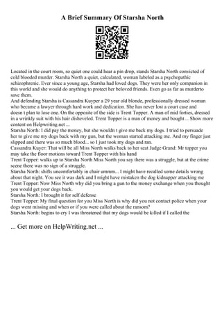 A Brief Summary Of Starsha North
Located in the court room, so quiet one could hear a pin drop, stands Starsha North convicted of
cold blooded murder. Starsha North a quiet, calculated, woman labeled as a psychopathic
schizophrenic. Ever since a young age, Starsha had loved dogs. They were her only companion in
this world and she would do anything to protect her beloved friends. Even go as far as murderto
save them.
And defending Starsha is Cassandra Kuyper a 29 year old blonde, professionally dressed woman
who became a lawyer through hard work and dedication. She has never lost a court case and
doesn t plan to lose one. On the opposite of the side is Trent Topper. A man of mid forties, dressed
in a wrinkly suit with his hair disheveled. Trent Topper is a man of money and bought... Show more
content on Helpwriting.net ...
Starsha North: I did pay the money, but she wouldn t give me back my dogs. I tried to persuade
her to give me my dogs back with my gun, but the woman started attacking me. And my finger just
slipped and there was so much blood... so I just took my dogs and ran.
Cassandra Kuyer: That will be all Miss North walks back to her seat Judge Grand: Mr topper you
may take the floor motions toward Trent Topper with his hand
Trent Topper: walks up to Starsha North Miss North you say there was a struggle, but at the crime
scene there was no sign of a struggle.
Starsha North: shifts uncomfortably in chair ummm... I might have recalled some details wrong
about that night. You see it was dark and I might have mistaken the dog kidnapper attacking me
Trent Topper: Now Miss North why did you bring a gun to the money exchange when you thought
you would get your dogs back.
Starsha North: I brought it for self defense
Trent Topper: My final question for you Miss North is why did you not contact police when your
dogs went missing and when or if you were called about the ransom?
Starsha North: begins to cry I was threatened that my dogs would be killed if I called the
... Get more on HelpWriting.net ...
 