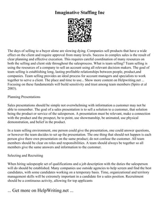 Imaginative Staffing Inc
The days of selling to a buyer alone are slowing dying. Companies sell products that have a wide
effect on the client and require approval from many levels. Success in complex sales is the result of
clear planning and effective execution. This requires careful coordination of many resources on
both the selling and client side throughout the salesprocess. What is team selling? Team selling is
using the resources of a company to sell an account using all relevant decision makers. The goal of
team selling is establishing long, lasting profitable relationships between people, product,and
companies. Team selling provides an ideal process for account managers and specialists to work
together to serve a client. The place and time to use... Show more content on Helpwriting.net ...
Focusing on these fundamentals will build sensitivity and trust among team members (Spiro et al
2003).
Planning Presentations
Sales presentations should be simple not overwhelming with information a customer may not be
able to remember. The goal of a sales presentation is to sell a solution to a customer, that solution
being the product or service of the salesperson. A presentation must be relevant, make a connection
with the product and the prospect, be to point, use showmanship, be animated, use physical
demonstration, and belief in the product.
In a team selling environment, one person could give the presentation, one could answer questions,
or however the team decides to set up the presentation. The one thing that should not happen is each
person give there own presentation on the same product; do not confuse the customer. All team
members should be clear on roles and responsibilities. A team should always be together so all
members give the same answers and information to the customer.
Selecting and Recruiting
When hiring salespeople set of qualifications and a job description with the duties the salesperson
will do should be established. Many companies use outside agencies to help screen and find the best
candidates, with some candidates working on a temporary basis. Time, organizational and territory
management skills will be extremely important in a candidate for a sales position. Recruitment
should be a continuous activity, allowing for top applicants
... Get more on HelpWriting.net ...
 