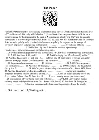 Tax Paper
Form 8829 Department of the Treasury Internal Revenue Service (99) Expenses for Business Use
of Your Home в–¶ File only with Schedule C (Form 1040). Use a separate Form 8829 for each
home you used for business during the year. в–¶ Information about Form 8829 and its separate
instructions is at www.irs.gov/form8829. Part I 000 22 2222 Part of Your Home Used for Business
1 Area used regularly and exclusively for business, regularly for daycare, or for storage of
inventory or product samples (see instructions) . . . . . . . . . . . . . . . . 2 Total area of home . . . . . .
. . . . . . . . . . . . . . . . . . . 3 Divide line 1 by line 2. Enter the result as a percentage . . . . . . . . . . . . .
For daycare... Show more content on Helpwriting.net ...
. . . . 9 Deductible mortgage interest (see instructions) 10 4,500 Real estate taxes (see instructions) .
. . . 11 2,500 Add lines 9, 10, and 11 . . . . . . . . 12 7,000 Multiply line 12, column (b) by line 7 . . .
. 13 Add line 12, column (a) and line 13 . . . . Subtract line 14 from line 8. If zero or less, enter
0Excess mortgage interest (see instructions) . 16 Insurance . . . . . . . . . . . . 17 Rent . . . . . . . . . . .
. . . 18 Repairs and maintenance . . . . . . . 19 Utilities . . . . . . . . . . . . . 20 2,000 Other expenses
(see instructions). . . . . 21 Add lines 16 through 21 . . . . . . . . 22 2,000 Multiply line 22, column
(b) by line 7 . . . . . . . . . . . 23 500 Carryover of operating expenses from 2011 Form 8829, line 42 . .
24 Add line 22, column (a), line 23, and line 24 . . . . . . . . . . . . . . . . . Allowable operating
expenses. Enter the smaller of line 15 or line 25 . . . . . . . . . Limit on excess casualty losses and
depreciation. Subtract line 26 from line 15 . . . . . Excess casualty losses (see instructions) . . . . . . .
. . 28 Depreciation of your home from line 41 below . . . . . . . 29 1,261 Carryover of excess
casualty losses and depreciation from 2011 Form 8829, line 43 30 Add lines 28 through 30 . . . . . .
. . . . . . . . . . . . . . . . . . Allowable excess casualty losses and depreciation. Enter the smaller
... Get more on HelpWriting.net ...
 