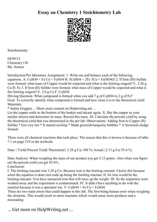 Essay on Chemistry 1 Stoichiometry Lab
Stoichiometry
04/09/12
Chemistry I B
Ms. Norton
Introduction/Pre laboratory Assignment: 1. Write out and balance each of the following
equations. A. CuSO4 + Fe Cu + FeSO4 B. 3CuSO4 + 2Fe 3Cu + Fe(SO4)3 2. If Iron (III) Sulfate
were formed, what mass of Copper would be expected and what is the limiting reagent? C. 2.26 g
Cu D. Fe 3. If Iron (II) Sulfate were formed, what mass of Copper would be expected and what is
the limiting reagent? E. 2.8 g Cu F. CuSO4
Driving Question: What compound is formed when you add 7 g of CuSO4 to 2 g of Fe?
Goal: To correctly identify what compound is formed and how close it is to the theoretical yield.
Materials:
* Safety Goggles ... Show more content on Helpwriting.net ...
Let the copper settle to the bottom of the beaker and decant again. X. Dry the copper as your
teacher directs and determine its mass. Record this mass. XI. Calculate the percent yield by using
the theoretical yield that you determined in the pre lab. Observations: Adding Iron to Copper (II)
Sulfate * Got very hot * It started sizzling * Made greenish/turquoise bubbles * A brownish sludge
formed
These were all chemical reactions that took place. The reason that this is known is because of table
7.1 on page 219 in the textbook.
Data: | Yield| Percent Yield| Theoretical:| 2.28 g Cu| 100 %| Actual:| 2.13 g Cu| 93.4 %|
Data Analysis: When weighing the mass of our product you get 2.13 grams. Also when you figure
out the percent yield you get 93.4%.
Conclusion:
I. The limiting reactant was 2.28 g Cu. Because iron is the limiting reactant. I know this because
when the equation is done iron ends up being the limiting reactant. II. So iron would be the
limiting reactant. You have unreacted iron that will mess up the weight. III. So the impurities were
washed away and the experiment is contaminated. IV. It didn t have anything to do with the
reaction because it was a spectator ion. V. CuSO4 + Fe Cu + FeSO4
There are two main errors that could happen in this lab. The first being human error when weighing
the elements. This would result in more reactants which would cause more products and a
misreading
... Get more on HelpWriting.net ...
 